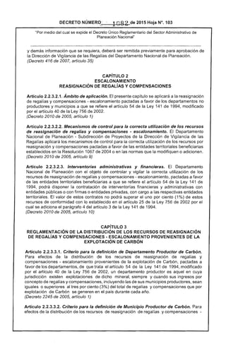 DECRETO NÚMERO' 1O82 de 2015 Hoja N°. 103
"Por medio del cual se expide el Único Reglamentario Sector Administrativo de
Planeación Nacional"
y demás información que se requiera, deberá ser remitida previamente para aprobación de
la Dirección de Vigilancia de las Regalías del Departamento Nacional de Planeación.
(Decreto 416 de 2007, artículo 35)
CAPíTULO 2 

ESCALONAMIENTO 

REASIGNACIÓN DE REGAlíAS Y COMPENSACIONES 

Artículo 2.2.3.2.1. Ámbito de aplicación. presente capítulo se aplicará a la reasignación
de regalías y compensaciones - escalonamiento pactadas a favor de los departamentos no
productores y municipios a que se refiere el artículo 54 de la Ley 141 de 1994, modificado
por el artículo 40 de Ley 756 2002.
(Decreto 2010 2005, artículo 1)
Artículo 2.2.3.2.2. Mecanismos de control para la correcta utilización de los recursos
de reasignación de regalías y compensaciones - escalonamiento. El Departamento
Nacional de Planeación - Subdirección de Proyectos la Dirección de Vigilancia de las
Regalías aplicará los mecanismos de control para la correcta utilización de los recursos por
reasignación y compensaciones pactadas a favor de las entidades territoriales beneficiarias
establecidos en Resolución 1067 de 2004 o en las normas que la modifiquen o adicionen.
(Decreto 2010 de 2005, artículo 9)
Artículo 2.2.3.2.3. Interventorias administrativas y financieras. Departamento
Nacional Planeación con el objeto controlar y vigilar la correcta utilización de los
recursos reasignación de regal y compensaciones - escalonamiento, pactadas a favor
de las entidades territoriales beneficiarias a que se artículo de Ley 141
1994, podrá disponer la contratación de interventorías financieras y administrativas con
entidades públicas o con firmas o entidades privadas, con cargo a respectivas entidades
territoriales. El valor estos contratos no podrá superar el uno por ciento (1 %) de estos
recursos conformidad con lo establecido en el artículo 25 la de 2002 por el
cual se adiciona parágrafo 4 del artículo 3 la Ley 141 1
(Decreto 2010 de 2005, artículo 10)
CAPíTULO 3 

REGLAMENTACiÓN DE lA DISTRIBUCiÓN DE lOS RECURSOS REASIGNACIÓN 

DE REGAlÍAS Y COMPENSACIONES - ESCALONAMIENTO PROVENIENTES DE LA 

EXPLOTACiÓN DE CARBÓN 

Artículo 2.2.3.3.1. Criterio para la definición de Departamento Productor de Carbón.
Para efectos la distribución de los recursos de reasignación de regalías y
compensaciones - escalonamiento provenientes de la explotación de Carbón, pactadas a
favor los departamentos, de que trata artículo de la Ley 141 de 1 modificado
por el artículo 40 la de un departamento productor es aquel en cuya
jurisdicción existen explotaciones de dicho mineral, siempre y cuando sus ingresos por
concepto de regalías y compensaciones, incluyendo las de sus municipios productores, sean
iguales o superiores al tres por ciento (3%) del total regalías y compensaciones que por
explotación de Carbón se generen en el país durante cada año.
(Decreto de 2005, artículo 1)
Artículo Criterio para la definición de Municipio Productor de Carbón. Para
efectos de la distribución de los recursos de reasignación de y compensaciones ­
 