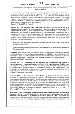 108
DECRETO NÚMERO_____de 2015 Hoja N°. 104
"Por medio del cual se expide el Único Reglamentario del Sector Administrativo de
Planeación Ñacional"
escalonamiento provenientes de la explotación de Carbón, pactadas a favor de los
muniCipiOS, que trata artículo 55 de la 141 1994, un municipio productor es
aquel en cuya jurisdicción existan explotaciones dicho mineral siempre y cuando sus
ingresos por concepto de regalías y compensaciones sean iguales o al (3%)
por ciento del total las regalías y compensaciones que por explotación de Carbón se
en Departamento durante cada
(Decreto 2245 de 2005, artículo 2)
Artículo 2.2.3.3.3. Criterios para determinar la distribución de los recursos
reasignaclon regalias y compensaciones - escalonamiento provenientes de la
explotación de Carbón, entre departamentos no productores. Los recursos de
reasignación de y compensaciones escalonamiento, provenientes la
explotación de Carbón, que corresponden a departamentos no productores que
pertenezcan a la misma región de planificación económica y social de aquel cuya
participación se reduce, se distribuirán equitativamente entre
siguientes criterios y porcentajes:
acuerdo con los
1. Afectación que se
entes territoriales: 60%
con motivo del transporte del mineral Carbón por los
Indicadores de desarrollo departamental establecidos por el Departamento Nacional
Planeación: 40%
Parágrafo. Para efectos la aplicación del criterio señalado en el numeral 1 del presente
artículo, se tendrá en cuenta el volumen transportado del Carbón y la longitud de las
habilitadas ello. El Departamento Nacional de Planeación solicitará al Servicio
Geológico Colombiano y al Ministerio de Transporte Información correspondiente.
(Decreto 2245 de 2005, artículo 3)
Artículo 2.2.3.3.4. Distribución de los recursos de reasignación de regalías y
compensaciones - escalonamiento provenientes de la explotación de Carbón, entre
municipios no productores. Los recursos de reasignación de regalías y compensaciones
- escalonamiento, provenientes de la explotación carbón que corresponden a los
municipios no productores, se distribuirán de manera igualitaria, de conformidad con lo
dispuesto en artículo 55 de Ley 141 de 1994.
(Decreto 2245 de 2005, artículo 4)
Articulo 2.2.3.3.5. Interventorias administrativas y financieras. El Departamento
Nacional de Planeación con objeto de controlar y vigilar la correcta utilización de
recursos de reasignación de regalías y compensaciones - escalonamiento provenientes de
la explotación de podrá disponer la contratación de interventorías financieras y
administrativas con entidades públicas o con firmas o entidades privadas, con cargo a las
respectivas entidades territoriales. valor de contratos no podrá superar el uno por
ciento (1%) de recursos de conformidad con lo establecido en el artículo la Ley
756 de 2002 por cual se adiciona parágrafo 4 del artículo 3 de la Ley 141 e 1994.
(Decreto 2245 de 2005, artículo 8)
Artículo 2.2.3.3.6. Distribución de saldos de recursos de reasignación de regalías y
compensaciones - escalonamiento, provenientes de la explotación de carbón,
existentes en depósito en el Fondo Nacional de Regalías - En Liquidación.
distribución de los recursos que por concepto de reasignación de regalías y compensaciones
- escalonamiento provenientes la explotación Carbón se encuentren en depósito en el
 