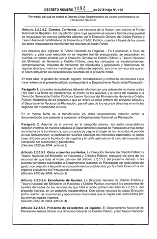 DECRETO NÚMERO 1082 de 2015 Hoja N°. 106
"Por medio del cual se expide el Decreto Único Reglamentario del Sector Administrativo de
Planeación Nacional"
Artículo 2.2.3.5.2. Cuentas Corrientes. Los recursos de la Nación con destino al Fondo
Nacional de Regalías - En Liquidación para cuya ejecución se requiere trámite presupuestal
se recaudarán en cuentas corrientes abiertas por la, Dirección General de Crédito Público y
Tesoro Nacional del Ministerio de Hacienda y Crédito Público, cuentas a través de las cuales
los entes recaudadores transferirán los recursos al citado Fondo.
Los recursos que ingresan al Fondo Nacional de Regalías - En Liquidación a título de
depósito y para cuya ejecución no se requiere trámite presupuestal, se recaudarán en
cuentas corrientes abiertas por la Dirección General de Crédito Público y Tesoro Nacional
del Ministerio de Hacienda y Crédito Público, para los conceptos de escalonamientos,
compensaciones, impuesto de transporte por oleoductos y gasoductos y retenciones de
regalías directas, mientras mantengan la calidad de depósito, así como los recursos que en
el futuro adquieran las características descritas en el presente inciso.
En todo caso, la gestión de recaudo, registro, contabilización y control de los recursos a que
hace referencia el presente artículo corresponderá al Departamento Nacional de Planeación.
Parágrafo 1. Los entes recaudadores deberán informar con una antelación no menor a diez
(10) días a la fecha de transferencia, el monto de los recursos y la fecha del traslado a la
Dirección General de Crédito Público y Tesoro Nacional del Ministerio de Hacienda y Crédito
Público, tratándose de los recursos a que se refiere el inciso primero del presente artículo y
al Departamento Nacional de Planeación, para el caso de los recursos descritos en el inciso
segundo del mencionado artículo.
En la misma fecha de la transferencia los entes recaudadores deberán remitir la
documentación que sustente la operación al Departamento Nacional de Planeación.
Parágrafo 2. Además de lo previsto en el parágrafo anterior, los entes recaudadores
deberán informar de manera detallada al Departamento Nacional de Planeación a más tardar
en la fecha de la transferencia, los conceptos de pago o el origen de los recaudos, el período
al cual corresponden, la cantidad de recursos naturales no renovables explotados, el precio
base utilizado para la liquidación de regalías y la tarifa aplicada en el caso del impuesto de
transporte por oleoductos y gasoductos.
(Decreto 2550 de 2004, artículo 2)
Artículo 2.2.3.5.3. Giros a cuentas corrientes. La Dirección General de Crédito Público y
Tesoro Nacional del Ministerio de Hacienda y Créditos Público, efectuará los giros de los
recursos de que trata el inciso primero del artículo 2.2.3.5.2 del presente decreto a las
cuentas corrientes autorizadas al Departamento Nacional de Planeación por cada objeto de
gasto, con sujeción a las políticas y procedimientos establecidos por la citada Dirección a los
órganos ejecutores del Presupuesto Nacional.
(Decreto 2550 de 2004, artículo 3)
Artículo 2.2.3.5.4. Excedentes de liquidez. La Dirección General de Crédito Público y
Tesoro Nacional del Ministerio de Hacienda y Crédito Público, manejará los excedentes de
liquidez derivados de los recursos de que trata el inciso primero del artículo 2.2.3.5.2 del
presente decreto, en un portafolio independiente. Con dichos recursos la citada Dirección
podrá realizar las inversiones y operaciones financieras que le hayan sido autorizadas por
las normas legales vigentes.
(Decreto 2550 de 2004, artículo 4)
Artículo 2.2.3.5.5. Préstamo de excedentes de liquidez. El Departamento Nacional de
Planeación deberá ofrecer a la Dirección General de Crédito Público, y del Tesoro Nacional
 