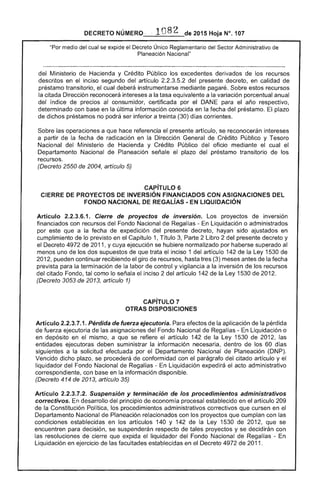 DECRETO NÚMERO· 1082 de 2015 Hoja N°. 107
"Por medio del cual se expide el Decreto Único Reglamentario del ,gr'Tn.. Administrativo de
Planeación Nacional"
Ministerio de Hacienda y Crédito Público los excedentes derivados los recursos
descritos en el inciso segundo del artículo 2.2.3.5.2 del presente en calidad
préstamo transitorio, el cual insírumentarse mediante pagaré. Sobre recursos
la citada Dirección reconocerá a tasa equivalente a la variación porcentual anual
del índice de precios consumidor, certificada por el para el año respectivo,
determinado con base en la última información conocida en la fecha del préstamo. plazo
de dichos préstamos no podrá ser inferior a treinta (30) días corrientes.
Sobre las operaciones a que hace referencia el presente artículo, se reconocerán intereses
a partir fecha radicación en la Dirección General de Crédito Público y Tesoro
Nacional del Ministerio Hacienda y Crédito Público oficio mediante cual el
Departamento Nacional de Planeación señale el plazo del préstamo transitorio de los
recursos.
(Decreto 2550 de 2004, artículo 5)
CAPíTULO 6 

CIERRE DE PROYECTOS DE INVERSiÓN FINANCIADOS CON ASIGNACIONES DEL 

FONDO NACIONAL DE REGAlíAS. EN LIQUIDACiÓN 

Artículo 2.2.3.6.1. Cierre de proyectos de inversión. Los proyectos de inversión
financiados con recursos del Fondo Nacional de Regal liqUidación o administrados
por este que a la fecha de expedición del presente decreto, hayan sido ajustados en
cumplimiento de lo previsto en Capítulo 1, Título Parte 2 Libro 2 del presente decreto y
Decreto 4972 de 2011, y cuya ejecución se hubiere normalizado por haberse superado al
menos uno los dos supuestos de que trata el inciso 1 del artículo 142 la Ley 1530
201 pueden continuar recibiendo giro de hasta tres (3) meses antes de la fecha
prevista para la terminación de la labor de control y vigilancia a la inversión de los recursos
del citado Fondo, como lo el inciso 2 artículo 142 de la 1530 201
(Decreto 3053 de 2013, artículo 1)
CAPíTULO 7 

OTRAS DISPOSICIONES 

Artículo 2.2.3.7.1. Pérdida de fuerza ejecutoria. Para efectos de la aplicación de la pérdida
de fuerza ejecutoria de las asignaciones del Fondo Nacional de Regalías - En Liquidación o
en depósito en mismo, a que se artículo 142 la Ley 1530 de 2012, las
entidades ejecutoras suministrar la información necesaria, dentro de los 60 días
siguientes a solicitud efectuada por el Departamento Nacional Planeación (DNP).
Vencido dicho plazo, se procederá de conformidad con parágrafo del citado artículo y el
liquidador del Fondo Nacional Regalías - En Liquidación expedirá el acto administrativo
correspondiente, con en la información disponible.
(Decreto 414 de 2013, artículo 35)
Articulo 2.2.3.7.2. Suspensión y terminación de los procedimientos administrativos
correctivos. En desarrollo del principio de economía procesal establecido en artículo 209
de la Constitución Política, los procedimientos administrativos correctivos que cursen en el
Departamento Nacional Planeación relacionados con los proyectos que cumplan con las
condiciones establecidas en los artículos 140 y 142 de la Ley 1530 de 2012, que se
encuentren decisión, se respecto proyectos y se decidirán con
resoluciones de que expida el liquidador del Fondo Nacional de Regalías ­
Liquidación en ejercicio de facultades establecidas en el Decreto 4972 de 2011.
 