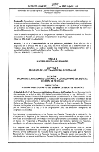 1082DECRETO NÚMERO" " - . de 2015 Hoja N°. 108
"Por medio del cual se expide el Decreto Único Reglamentario del Sector Administrativo de
Planeaci6n Nacional"
Parágrafo. Cuando con ocasión de los informes de cierre de estos proyectos realizados por
la interventoría administrativa y financiera, se establezca la existencia de irregularidades en
el uso de las asignaciones del Fondo Nacional de Regalías - En Liquidación o en depósito
en el mismo, las medidas por su ocurrencia se adoptarán en la resolución de cierre que
expida el Liquidador del Fondo Nacional de Regalías - En liquidación. .
Todo lo anterior sin perjuicio de la obligación de reportar a órganos de control y/o Fiscalía
General de la Nación, las presuntas irregularidades a que haya lugar.
(Decreto 414 de 2013, artículo 36)
Artículo 2.2.3.7.3. Costo-beneficio de los procesos judiciales. Para efectos de lo
dispuesto en el artículo 148 de la Ley 1530 de 2012, respecto de la determinación de la
relación costo-beneficio, se podrán expedir los lineamientos correspondientes por la
autoridad liquidadora del Fondo Nacional de Regalías - En liquidación.
(Decreto 414 de 2013, artículo 37)
TíTULO 4 

SISTEMA GENERAL DE REGALíAS 

CAPíTULO 1 

RECURSOS DEL SISTEMA GENERAL DE REGALíAS 

SECCiÓN 1 

INICIATIVAS A FINANCIARSE CON CARGO A LOS RECURSOS DEL SISTEMA 

GENERAL DE REGALíAS 

SUBSECCIÓN 1 

DESTINACIONES DE GASTO DEL SISTEMA GENERAL DE REGALíAS 

Artículo 2.2.4.1.1.1.1. Recursos del Sistema General de Regalías. De conformidad con lo
dispuesto por los artículos 360 y 361 de la Constitución Política y la Ley 1530 de 2012, los
recursos del Sistema General de Regalías sólo se podrán destinar al financiamiento de las
funciones y los órganos encargados de la fiscalización de la exploración y explotación de los
yacimientos, el conocimiento y cartografía geológica del subsuelo; el funcionamiento del
Sistema de Monitoreo, Seguimiento, Control y Evaluación; el funcionamiento del Sistema
General de Regalías; a la distribución entre los fondos y beneficiarios previamente definidos
por la Constitución y la ley; y a las asignaciones para las entidades receptoras de
asignaciones directas.
Los recursos correspondientes a los Fondos de Ciencia, Tecnología e Innovación, de
Compensación Regional y de Desarrollo Regional y demás beneficiarios, se ejecutarán a
través de la financiación de proyectos de inversión previamente viabilizados y registrados en
el Banco de Programas y Proyectos de Inversión del Sistema General de Regalías,
aprobados por el respectivo órgano colegiado de administración y decisión (OCAD).
Las asignaciones para las entidades receptoras de asignaciones directas serán
administradas directamente por éstas y giradas por el Ministerio de Hacienda y Crédito
Público, previa certificación del recaudo de la respectiva regalía proferida por la Agencia
Nacional de Hidrocarburos o la Agencia Nacional de Minería, según corresponda, y la
distribución de los recursos del Sistema General de Regalías entre los fondos y los diferentes
 