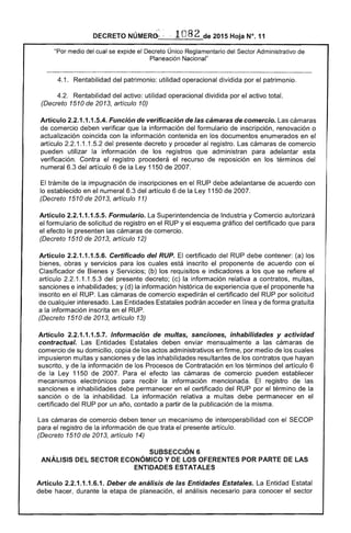 DECRETO NÚMERO--· . 1082 de 2015 Hoja N°. 11
"Por medio del cual se expide el Decreto Único Reglamentario del Sector Administrativo de
Planeación Nacional"
4.1. Rentabilidad del patrimonio: utilidad operacional dividida por el patrimonio.
4.2. Rentabilidad del activo: utilidad operacional dividida por el activo total.
(Decreto 1510 de 2013, artículo 10)
Artículo 2.2.1.1.1.5.4. Función de verificación de las cámaras de comercio. Las cámaras
de comercio deben verificar que la información del formulario de inscripción, renovación o
actualización coincida con la información contenida en los documentos enumerados en el
artículo 2.2.1.1.1.5.2 del presente decreto y proceder al registro. Las cámaras de comercio
pueden utilizar la información de los registros que administran para adelantar esta
verificación. Contra el registro procederá el recurso de reposición en los términos del
numeral 6.3 del artículo 6 de la Ley 1150 de 2007.
El trámite de la impugnación de inscripciones en el RUP debe adelantarse de acuerdo con
lo establecido en el numeral 6.3 del artículo 6 de la Ley 1150 de 2007.
(Decreto 1510 de 2013, artículo 11)
Artículo 2.2.1.1.1.5.5. Formulario. La Superintendencia de Industria y Comercio autorizará
el formulario de solicitud de registro en el RUP y el esquema gráfico del certificado que para
el efecto le presenten las cámaras de comercio.
(Decreto 1510 de 2013, artículo 12)
Artículo 2.2.1.1.1.5.6. Certificado del RUP. El certificado del RUP debe contener: (a) los
bienes, obras y servicios para los cuales está inscrito el proponente de acuerdo con el
Clasificador de Bienes y Servicios; (b) los requisitos e indicadores a los que se refiere el
artículo 2.2.1.1.1.5.3 del presente decreto; (c) la información relativa a contratos, multas,
sanciones e inhabilidades; y (d) la información histórica de experiencia que el proponente ha
inscrito en el RUP. Las cámaras de comercio expedirán el certificado del RUP por solicitud
de cualquier interesado. Las Entidades Estatales podrán acceder en línea y de forma gratuita
a la información inscrita en el RUP.
(Decreto 1510 de 2013, artículo 13)
Artículo 2.2.1.1.1.5.7. Información de multas, sanciones, inhabilidades y actividad
contractual. Las Entidades Estatales deben enviar mensualmente a las cámaras de
comercio de su domicilio, copia de los actos administrativos en firme, por medio de los cuales
impusieron multas y sanciones y de las inhabilidades resultantes de los contratos que hayan
suscrito, y de la información de los Procesos de Contratación en los términos del artículo 6
de la Ley 1150 de 2007. Para el efecto las cámaras de comercio pueden establecer
mecanismos electrónicos para recibir la información mencionada. El registro de las
sanciones e inhabilidades debe permanecer en el certificado del RUP por el término de la
sanción o de la inhabilidad. La información relativa a multas debe permanecer en el
certificado del RUP por un año, contado a partir de la publicación de la misma.
Las cámaras de comercio deben tener un mecanismo de interoperabilidad con el SECOP
para el registro de la información de que trata el presente artículo.
(Decreto 1510 de 2013, artículo 14)
SUBSECCIÓN 6 

ANÁLISIS DEL SECTOR ECONÓMICO Y DE LOS OFERENTES POR PARTE DE LAS 

ENTIDADES ESTATALES 

Artículo 2.2.1.1.1.6.1. Deber de análisis de las Entidades Estatales. La Entidad Estatal
debe hacer, durante la etapa de planeación, el análisis necesario para conocer el sector
 