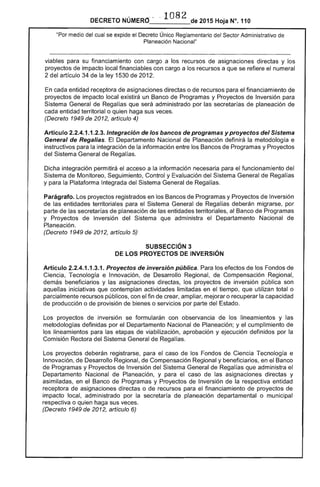 DECRETO NÚMERO" ·1082 de 2015 Hoja N°.110
"Por medio del cual se expide el Decreto Único Reglamentario del Sector Administrativo de
Planeación Nacional"
viables para su financiamiento con cargo a los recursos de asignaciones directas y los
proyectos de impacto local financiables con cargo a los recursos a que se refiere el numeral
2 del artículo 34 de la ley 1530 de 2012.
En cada entidad receptora de asignaciones directas o de recursos para el financiamiento de
proyectos de impacto local existirá un Banco de Programas y Proyectos de Inversión para
Sistema General de Regalías que será administrado por las secretarías de planeación de
cada entidad territorial o quien haga sus veces.
(Decreto 1949 de 2012, artículo 4)
Artículo 2.2.4.1.1.2.3. Integración de los bancos de programas y proyectos del Sistema
General de Regalias. El Departamento Nacional de Planeación definirá la metodología e
instructivos para la integración de la información entre los Bancos de Programas y Proyectos
del Sistema General de Regalías.
Dicha integración permitirá el acceso a la información necesaria para el funcionamiento del
Sistema de Monitoreo, Seguimiento, Control y Evaluación del Sistema General de Regalías
y para la Plataforma Integrada del Sistema General de Regalías.
Parágrafo. Los proyectos registrados en los Bancos de Programas y Proyectos de Inversión
de las entidades territoriales para el Sistema General de Regalías deberán migrarse, por
parte de las secretarías de planeación de las entidades territoriales, al Banco de Programas
y Proyectos de Inversión del Sistema que administra el Departamento Nacional de
Planeación.
(Decreto 1949 de 2012, artículo 5)
SUBSECCIÓN 3 

DE LOS PROYECTOS DE INVERSiÓN 

Artículo 2.2.4.1.1.3.1. Proyectos de inversión pública. Para los efectos de los Fondos de
Ciencia, Tecnología e Innovación, de Desarrollo Regional, de Compensación Regional,
demás beneficiarios y las asignaciones directas, los proyectos de inversión pública son
aquellas iniciativas que contemplan actividades limitadas en el tiempo, que utilizan total o
parcialmente recursos públicos, con el fin de crear, ampliar, mejorar o recuperar la capacidad
de producción o de provisión de bienes o servicios por parte del Estado.
Los proyectos de inversión se formularán con observancia de los lineamientos y las
metodologías definidas por el Departamento Nacional de Planeación; y el cumplimiento de
los lineamientos para las etapas de viabilización, aprobación y ejecución definidos por la
Comisión Rectora del Sistema General de Regalías.
Los proyectos deberán registrarse, para el caso de los Fondos de Ciencia Tecnología e
Innovación, de Desarrollo Regional, de Compensación Regional y beneficiarios, en el Banco
de Programas y Proyectos de Inversión del Sistema General de Regalías que administra el
Departamento Nacional de Planeación, y para el caso de las asignaciones directas y
asimiladas, en el Banco de Programas y Proyectos de Inversión de la respectiva entidad
receptora de asignaciones directas o de recursos para el financiamiento de proyectos de
impacto local, administrado por la secretaría de planeación departamental o municipal
respectiva o quien haga sus veces.
(Decreto 1949 de 2012, artículo 6)
 