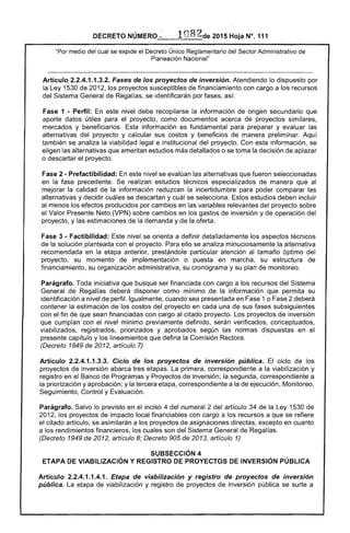 DECRETO NÚMERO- ' 1082de 2015 Hoja N°. 111
"Por medio del cual se expide el Decreto Único Reglamentario del Sector Administrativo de
Planeación Nacional"
Artículo 2.2.4.1.1.3.2. Fases de los proyectos de inversión. Atendiendo lo dispuesto por
la Ley 1530 de 2012, los proyectos susceptibles de financiamiento con cargo a los recursos
del Sistema General de Regalías, se identificarán por fases, así:
Fase 1 - Perfil: En este nivel debe recopilarse la información de origen secundario que
aporte datos útiles para el proyecto, como documentos acerca de proyectos similares,
mercados y beneficiarios. Esta información es fundamental para preparar y evaluar las
alternativas del proyecto y calcular sus costos y beneficios de manera preliminar. Aquí
también se analiza la viabilidad legal e institucional del proyecto. Con esta información, se
eligen las alternativas que ameritan estudios más detallados o se toma la decisión de aplazar
o descartar el proyecto.
Fase 2 - Prefactibilidad: En este nivel se evalúan las alternativas que fueron seleccionadas
en la fase precedente. Se realizan estudios técnicos especializados de manera que al
mejorar la calidad de la información reduzcan la incertidumbre para poder comparar las
alternativas y decidir cuáles se descartan y cuál se selecciona. Estos estudios deben incluir
al menos los efectos producidos por cambios en las variables relevantes del proyecto sobre
el Valor Presente Neto (VPN) sobre cambios en los gastos de inversión y de operación del
proyecto, y las estimaciones de la demanda y de la oferta.
Fase 3 - Factibilidad: Este nivel se orienta a definir detalladamente los aspectos técnicos
de la solución planteada con el proyecto. Para ello se analiza minuciosamente la alternativa
recomendada en la etapa anterior, prestándole particular atención al tamaño óptimo del
proyecto, su momento de implementación o puesta en marcha, su estructura de
financiamiento, su organización administrativa, su cronograma y su plan de monitoreo.
Parágrafo. Toda iniciativa que busque ser financiada con cargo a los recursos del Sistema
General de Regalías deberá disponer como mínimo de la información que permita su
identificación a nivel de perfil. Igualmente, cuando sea presentada en Fase 1 o Fase 2 deberá
contener la estimación de los costos del proyecto en cada una de sus fases subsiguientes
con el fin de que sean financiadas con cargo al citado proyecto. Los proyectos de inversión
que cumplan con el nivel mínimo previamente definido, serán verificados, conceptuados,
viabilizados, registrados, priorizados y aprobados según las normas dispuestas en el
presente capítulo y los lineamientos que defina la Comisión Rectora.
(Decreto 1949 de 2012, artículo 7)
Artículo 2.2.4.1.1.3.3. Ciclo de los proyectos de inverslon pública. El ciclo de los
proyectos de inversión abarca tres etapas. La primera, correspondiente a la viabilización y
registro en el Banco de Programas y Proyectos de inversión; la segunda, correspondiente a
la priorización y aprobación; y la tercera etapa, correspondiente a la de ejecución, Monitoreo,
Seguimiento, Control y Evaluación.
Parágrafo. Salvo lo previsto en el inciso 4 del numeral 2 del artículo 34 de la Ley 1530 de
2012, los proyectos de impacto local financiabies con cargo a los recursos a que se refiere
el citado artículo, se asimilarán a los proyectos de asignaciones directas, excepto en cuanto
a los rendimientos financieros, los cuales son del Sistema General de Regalías.
(Decreto 1949 de 2012, artículo 8; Decreto 905 de 2013, artículo 1)
SUBSECCIÓN 4 

ETAPA DE VIABILlZACIÓN y REGISTRO DE PROYECTOS DE INVERSiÓN PÚBLICA 

Artículo 2.2.4.1.1.4.1. Etapa de viabilización y registro de proyectos de inversión
pública. La etapa de v;abilización y registro de proyectos de inversión pi.Jbl;ca se surte a
 