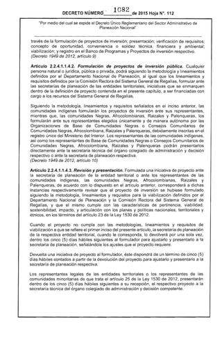 DECRETO NÚMERO' . 1082 de 2015 Hoja N°. 112
"Por medio del cual se expide el Único Reglamentario del Sector Administrativo de
Planeación Nacional"
través de la formulación de proyectos de inversión; presentación; verificación requisitos;
concepto oportunidad, conveniencia o solidez técnica, financiera y ambiental;
viabilización; y registro en Banco de Programas y Proyectos de inversión respectivo.
(Decreto 1949 de 2012, artículo 9)
Artículo 2.2.4.1.1.4.2. Formulación de proyectos inverslon pública. Cualquier
persona natural o jurídica, pública o privada, podrá siguiendo la metodología y lineamientos
definidos por el Departamento Nacional de Planeación, al igual que lineamientos y
requisitos definidos por la Comisión Rectora del Sistema General de Regalías, formular ante
secretarías de planeación de las entidades territoriales, iniciativas que se enmarquen
dentro la definición de proyecto contenida en el presente capítulo, a ser financiadas con
cargo a los recursos del Sistema General Regalías.
Siguiendo la metodología, lineamientos y requisitos señalados en el inciso anterior, las
comunidades indígenas formularán los proyectos ante sus representantes,
mientras que, las comunidades Negras, Afrocolombianas, Raizales y Palenqueras, los
formularán ante sus representantes elegidos únicamente y manera autónoma por las
Organizaciones de Comunidades Negras o Consejos Comunitarios
Comunidades Negras, Afrocolombiana, y Palenqueras, debidamente inscritas en el
registro único del Ministerio del Interior. Los representantes las comunidades indígenas,
como los representantes de de Comunidades Negras o Consejos Comunitarios
Comunidades Negras, Afrocolombiana, Raizales y Palenqueras podrán presentarlos
directamente ante la secretaria técnica del órgano colegiado administración y decisión
respectivo o ante la secretaria de planeación respectiva.
(Decreto 1949 de 2012, artículo 10)
Artículo 2.2.4.1.1.4.3. Revisión y presentación. Formulada una iniciativa de proyecto ante
secretaría planeación entidad territorial o ante los representantes de
comunidades indígenas, comunidades Negras, Afrocolombianas, Raizales y
Palenqueras, de acuerdo con dispuesto en el artículo anterior, corresponderá a dichas
instancias respectivamente que el proyecto de inversión se hubiese formulado
siguiendo la metodología, lineamientos y requisitos la viabilización definidos por el
Departamento Nacional de y la Comisión Rectora del Sistema General de
Regalías, y que el mismo cumple con las características de pertinencia, viabilidad,
sostenibiHdad, impacto, y articulación con planes y políticas nacionales, territoriales y
en los términos articulo 23 la 1530 de 2012.
Cuando el proyecto no cumpla con las metodologías, lineamientos y requisitos de
viabilización a que se refiere primer inciso del presente artículo, la secretaria de planeación
de respectiva entidad territorial, cuando le corresponda, lo devolverá por una sola
dentro los cinco días siguientes formulador para ajustarlo y presentarlo a la
secretaría planeación, señalándole los ajustes el proyecto
Devuelta una iniciativa de proyecto formulador, éste dispondrá de un término de cinco
d hábiles contados a partir de la devolución del proyecto para ajustarlo y presentarlo a la
secretaría de planeación respectiva.
Los representantes legales de entidades territoriales o los representantes las
comunidades minoritarias que trata artículo 25 la 1530 de presentarán
los cinco (5) d hábiles siguientes a su recepción, el respectivo proyecto a
técnica del órgano colegiado de administración y decisión competente.
dentro
 