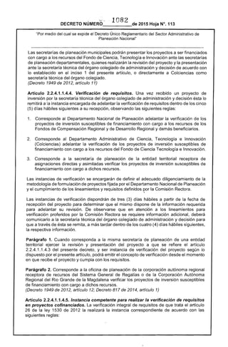 DECRETO NÚMERO ' 1082 de 2015 Hoja N°. 113
"Por medio del cual se expide el Decreto Único Reglamentario del Sector Administrativo de
Planeación Nacional"
Las secretarías de planeación municipales podrán presentar los proyectos a ser financiados
con cargo a los recursos del Fondo de Ciencia, Tecnología e Innovación ante las secretarías
de planeación departamentales, quienes realizarán la revisión del proyecto y la presentación
ante la secretaría técnica del órgano colegiado de administración y decisión de acuerdo con
lo establecido en el inciso 1 del presente artículo, o directamente a Colciencias como
secretaría técnica del órgano colegiado.
(Decreto 1949 de 2012, artículo 11)
Artículo 2.2.4.1.1.4.4. Verificación de requisitos. Una vez recibido un proyecto de
inversión por la secretaría técnica del órgano colegiado de administración y decisión ésta lo
remitirá a la instancia encargada de adelantar la verificación de requisitos dentro de los cinco
(5) días hábiles siguientes a su recepción, observando las siguientes reglas:
1. 	 Corresponde al Departamento Nacional de Planeación adelantar la verificación de los
proyectos de inversión susceptibles de financiamiento con cargo a los recursos de los
Fondos de Compensación Regional y de Desarrollo Regional y demás beneficiarios.
2. 	 Corresponde al Departamento Administrativo de Ciencia, Tecnología e Innovación
(Colciencias) adelantar la verificación de los proyectos de inversión susceptibles de
financiamiento con cargo a los recursos del Fondo de Ciencia Tecnología e Innovación.
3. 	 Corresponde a la secretaría de planeación de la entidad territorial receptora de
asignaciones directas y asimiladas verificar los proyectos de inversión susceptibles de
financiamiento con cargo a dichos recursos.
Las instancias de verificación se encargarán de definir el adecuado diligenciamiento de la
metodología de formulación de proyectos fijada por el Departamento Nacional de Planeación
y el cumplimiento de los lineamientos y requisitos definidos por la Comisión Rectora.,
Las instancias de verificación dispondrán de tres (3) días hábiles a partir de la fecha de
recepción del proyecto para determinar que el mismo dispone de la información requerida
para adelantar su revisión. De observarse que en atención a los lineamientos para
verificación proferidos por la Comisión Rectora se requiere información adicional, deberá
comunicarlo a la secretaría técnica del órgano colegiado de administración y decisión para
que a través de ésta se remita, a más tardar dentro de los cuatro (4) días hábiles siguientes,
la respectiva información.
Parágrafo 1. Cuando corresponda a la misma secretaría de planeación de una entidad
territorial ejercer la revisión y presentación del proyecto a que se refiere el artículo
2.2.4.1.1.4.3 del presente decreto, y ser instancia de verificación del proyecto según lo
dispuesto por el presente artículo, podrá emitir el concepto de verificación desde el momento
en que recibe el proyecto y cumpla con los requisitos.
Parágrafo 2. Corresponde a la oficina de planeación de la corporación autónoma regional
receptora de recursos del Sistema General de Regalías o de la Corporación Autónoma
Regional del Rio Grande de la Magdalena verificar los proyectos de inversión susceptibles
de financiamiento con cargo a dichos recursos.
(Decreto 1949 de 2012, artículo 12; Decreto 817 de 2014, artículo 1)
Artículo 2.2.4.1.1.4.5. Instancia competente para realizar la verificación de requisitos
en proyectos cofinanciados. La verificación integral de requisitos de que trata el artículo
26 de la ley 1530 de 2012 la realizará la instancia correspondiente de acuerdo con las
siguientes reglas:
 