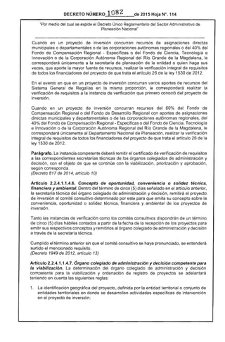 82
DECRETO 	 2015 Hoja N°. 114
"Por medio del cual se expide el Decreto Único Reglamentario del Sector Administrativo
Planeación Nacional"
Cuando en un proyecto de inversión concurran recursos de asignaciones directas
municipales o departamentales o las corporaciones autónomas regionales o del 40% del
Fondo Compensación Regional - Específicas o del Fondo de Ciencia, Tecnología e
Innovación o la Corporación Autónoma Regional del R¡o Grande de la Magdalena, le
corresponderá únicamente a la secretaría planeación la entidad o quien haga sus
que aporte mayor fuente de recursos, realizar la verificación integral de requisitos
de todos los financiadores del proyecto que el artículo de la ley 1530 de 2.
el evento en que en un proyecto de inversión concurran varios aportes de recursos del
Sistema General de en misma proporción, le corresponderá realizar la
verificación de requisitos a la instancia de verificación que primero conoció del proyecto
inversión.
Cuando en un proyecto de inversión concurran recursos del 60% Fondo de
Compensación Regional o del Fondo Desarrollo Regional con aportes de asignaciones
directas municipales y departamentales o de las corporaciones autónomas regionales, del
40% del Fondo Compensación Regional- Especificas o del Fondo de Ciencia, Tecnología
e Innovación o de la Corporación Autónoma Regional del Río Grande de la Magdalena.
corresponderá únicamente al Departamento Nacional Planeación, realizar verificación
integral de requisitos de todos los financiadores del proyecto de que trata artículo 26 de la
ley 1530 201
Parágrafo. instancia competente deberá remitir el certificado de verificación de requisitos
a las correspondientes secretarías técnicas de los órganos colegiados de administración y
decisión, con objeto de se continúe con viabilización, priorización y aprobación,
según corresponda.
(Decreto 817 de 2014, artículo 10)
Artículo 2.2.4.1.1.4.6. Concepto de oportunidad, conveniencia o solidez técnica,
financiera y ambiental. Dentro del término de (5) días señalado en el artículo anterior,
secretaría del órgano colegiado administración y decisión, remitirá el proyecto
inversión al comité consultivo determinado por para que emita su concepto sobre la
conveniencia, oportunidad o técnica, financiera y ambiental los proyectos de
inversión.
Tanto las instancias de verificación como los comités consultivos dispondrán de un término
cinco (5) días hábiles contados a partir la fecha de recepción los proyectos para
emitir sus respectivos conceptos y remitirlos al órgano colegiado de administración y decisión
a través la secretaria técnica.
Cumplido el término anterior sin que el comité consultivo se haya pronunciado, se entenderá
surtido el mencionado requisito.
(Decreto 1949 de 2012, artículo 13)
Artículo 2.2.4.1.1.4.7. Órgano colegiado de administración y decisión competente para
la viabilización. determinación del órgano colegiado de administración y decisión
competente para viabilización y ordenación de registro proyectos se adelantará
teniendo en cuenta siguientes reglas:
1. 	 La identificación geográfica de! proyecto, definida por entidad territorial o conjunto de
entidades territoriales en donde se desarrollen actividades específicas de intervención
en proyecto inversión;
 