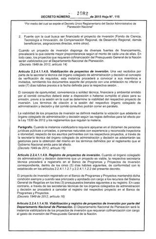1082 
DECRETO NÚMERO_____de 2015 Hoja N°.115
"Por medio del cual se expide el Decreto Único Reglamentario del ....ar'T".. Administrativo de
Planeación Nacional"
prevalecerá la que
2. 	 Fuente con la cual busca ser financiado proyecto de inversión (Fondo de Ciencia,
Tecnología e Innovación, Compensación Regional, de Desarrollo Regional, demás
beneficiarios, asignaciones directas, otros).
inversión disponga de diversas fuentes de financiamiento,
mayor preponderancia según monto de cada una de ellas.
todo caso, los proyectos que requieran cofinanciación del Presupuesto General de la Nación
serán viabilizados por el Departamento Nacional de Planeación.
(Decreto 1949 de artículo 14)
Artículo 2.2.4.1.1.4.8. Viabilización de proyectos de inversión. Una vez recibidos por
parte la secretaría técnica órgano colegiado de administración y decisión el concepto
de verificación de requisitos, esta instancia procederá a convocar a sus miembros e
invitados, remitiendo los documentos soporte del proyecto con una antelación no inferior a
(7) d hábiles previos a la fecha definida la respectiva sesión..
El concepto oportunidad, conveniencia o técnica, financiera y ambiental emitido
por el comité consultivo deberá estar a disposición o haberse cumplido plazo para su
emisión, previo a la sesión en la cual se determine la viabilidad del respectivo proyecto
inversión. Los términos citación a sesión del respectivo órgano colegiado de
administración y decisión y comité consultivo podrán correr en paralelo.
La viabilidad de los proyectos de inversión se definirá mediante la votación que adelante el
órgano colegiado de administración y decisión según las reglas definidas para tal efecto por
la Ley 1530 2012 Ylos reglamentos que regulan la materia.
Parágrafo. Cuando la instancia viabilizadora requiera apoyarse en el dictamen de personas
jurídicas públicas o privadas, o personas naturales con experiencia y reconocida trayectoria
e idoneidad, respecto de los asuntos pertinentes con los respectivos proyectos, a través de
la secretaría técnica del órgano colegiado de administración y decisión se adelantarán
gestiones para la obtención del mismo en los términos definidos por el reglamento que el
Gobierno Nacional emita para tal efecto.
(Decreto 1949 de 2012, artículo 15)
Artículo 2.2.4.1.1.4.9. Registro de proyectos de inversión. Cuando el órgano colegiado
de administración y decisión determine que un proyecto es viable, la respectiva
técnica procederá a registrarlo en el Banco de Programas y Proyectos Inversión
correspondiente, dentro de los cinco (5) días hábiles siguientes, de conformidad con lo
establecido en los artículos 2.2.4.1.1.2.1 y 1.1 del presente decreto.
El proyecto de inversión registrado en Banco de Programas y Proyectos mantendrá dicha
condición siempre y cuando sea priorizado y aprobado con cargo a los recursos del Sistema
General fas en los tres (3) presupuestos bienales siguientes a su registro. caso
contrario, a través de las técnicas de los órganos colegiados administración
y decisión se procederá a cancelar el registro del respectivo proyecto en el Banco de
Programas y Proyectos.
(Decreto 1949 de 2012, articulo 16)
Artículo 2.2.4.1.1.4.10. Viabilización y registro de proyectos de inversión por parte del
Departamento Nacional de Planeación. Departamento Nacional de Planeación será la
instancia viabilizadora de los proyectos de inversión que requieran cofinanciación con cargo
al gasto de inversión del Presupuesto General de la Nación.
 