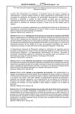 DECRETO NÚMERO -~ .·108~e2015HOjaNc.116 

"Por medio del se expide el Decreto Único Reglamentaría del Sector Administrativo
Planeación Nacional"
Cuando característica se evidencie, la técnica del órgano colegiado de
administración y decisión deberá remitirlo al citado departamento administrativo con los
conceptos verificación de requisitos, de oportunidad, conveniencia o solidez técnica,
financiera y ambiental, o cuando se haya cumplido el plazo para su emisión.
Departamento Nacional de Planeación dispondrá de un término diez (10) días hábiles
para definir la viabilidad del respectivo proyecto y hasta cinco (5) días hábiles para su
registro.
La viabilización de proyectos adelantada por el Departamento Nacional de Planeación se
adelantará en los términos definidos por el Título 6, Parte 2, Libro 2 del presente decreto
para la instancia control posterior de viabilidad.
(Decreto 1949 de 2012, artículo 17)
Artículo 2.2.4.1.1.4.11. Viabilización de proyectos porparte de los miembros deIOCAD.
Para el cumplimiento de la viabilidad a que se refiere el numeral 2 del artículo 23 la Ley
1530 de 2012, bastará que los miembros de los órganos colegiados de administración y
decisión (OCAD) constaten que se haya emitido concepto de verificación requisitos por
las secretarías planeación de entidades territoriales o hagan sus veces como
secretarías de los OCAD en caso proyectos financiados con cargo a
asignaciones directas o el 40% del Fondo Compensación Regional - Específicas.
El Departamento Nacional Planeación la verificación de requisitos para los
proyectos a financiarse con cargo al Fondo de Desarrollo Regional y el 60% del Fondo de
Compensación Regional, y el Departamento Administrativo de Ciencia, Tecnología e
Innovación (Colciencias) realizará la verificación de requisitos para los proyectos a ser
financiados con cargo Fondo Ciencia, Tecnología e Innovación.
(Decreto 1 de 2013, artículo 5).
Artículo 2.2.4.1.1.4.1 Remisión de proyectos a las instancias formuladoras. Cuando
instancias encargadas de adelantar estudio de viabilidad de los proyectos de inversión
determinen que alguno de ellos no es viable, ordenarán a través de la secretaría del
órgano colegiado administración y decisión, su remisión a instancia formuladora dentro
de los cinco d hábiles siguientes a su decisión informando la misma.
(Decreto 1949 2012, artículo 18)
Artículo 2.2.4.1.1.4.13. Ajustes a los proyectos de inversión. Con posterioridad a su
registro, los proyectos de inversión podrán ser susceptibles ajuste, siempre y cuando las
modificaciones introducidas no cambien objeto, ni alteren sustancialmente actividades
y alcance mismo. Para tales efectos, Departamento Nacional de Planeación,
mediante los manuales operativos y funcionamiento de los de Programas y
Proyectos Inversión, definirá las reglas particulares sobre la procedencia ajustes a
proyectos de inversión y el flujo aplicable a estos desde su registro y en la de
ejeCUCión.
(Decreto 1949 de 2012, artículo 19)
Artículo 2.2.4.1.1.4.14. Requerimientos para la ejecución de las fases de los proyectos.
Los proyectos de inversión viabilizados y registrados en Fase 1 o 2 requerirán la
implementación de sus posteriores, ajuste del proyecto para fase respectiva. El
proyecto de inversión ajustado deberá volver a aprobación por parte del órgano colegiado
de administración y decisión, si implica modificaciones a los montos aprobados por el mismo
inicialmente, o si solicita vigencias futuras. todo caso, se deberá verificar los requisitos
señalados para cada fase.
(Decreto 1949 de 2012, artículo 20)
 