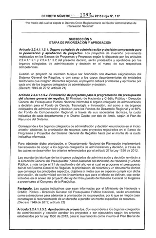 DECRETO NÚMERO '..;' ~ ·108 ~e 2015 Hoja N°. 117
"Por medio del cual se expide el Decreto Único Reglamentario del Sector Administrativo de
Planeación Nacional"
SUBSECCIÓN 5 

ETAPA DE PRIORIZACIÓN y APROBACiÓN 

Artículo 2.2.4.1.1.5.1. Órgano colegiado de administración y decisión competente para
la priorización y aprobación de proyectos. Los proyectos de inversión previamente
registrados en los Bancos de Programas y Proyectos según lo dispuesto por los artículos
2.2.4.1.1.2.1 y 2.2.4.1.1.2.2 del presente decreto, serán priorizados y aprobados por los
órganos colegiados de administración y decisión en el marco de sus respectivas
competencias.
Cuando un proyecto de inversión busque ser financiado con diversas asignaciones del
Sistema General de Regalías, o con cargo a los cupos departamentales de entidades
territoriales que integren diferentes regiones, el proyecto deberá priorizarse y aprobarse por
cada uno de los órganos colegiados de administración y decisión.
(Decreto 1949 de 2012, artículo 21)
Artículo 2.2.4.1.1.5.2. Priorización de proyectos para la programación del presupuesto
del sistema general de regalías. El Ministerio de Hacienda y Crédito Público - Dirección
General del Presupuesto Público Nacional informará al órgano colegiado de administración
y decisión para el Fondo de Ciencia, Tecnología e Innovación, así como a los órganos
colegiados de administración y decisión para los Fondos de Desarrollo Regional y el 60%
del Fondo de Compensación Regional, a través de sus secretarías técnicas, la cuota
indicativa de cada departamento y el Distrito Capital por tipo de fondo, según el Plan de
Recursos del Sistema.
Corresponde a los órganos colegiados de administración y decisión enunciados en el inciso
anterior adelantar, la priorización de recursos para proyectos registrados en el Banco de
Programas y Proyectos del Sistema General de Regalías hasta por el monto de la cuota
indicativa informada.
Para adelantar dicha priorización, el Departamento Nacional de Planeación implementará
herramientas de apoyo a los órganos colegiados de administración y decisión, a través de
las cuales se desarrollen los criterios referenciados por el artículo 27 la Ley 1530 de 2012.
Las secretarías técnicas de los órganos colegiados de administración y decisión remitirán a
la Dirección General del Presupuesto Público Nacional del Ministerio de Hacienda y Crédito
Público, a más tardar el 21 de septiembre del año en el cual se programe el presupuesto
bienal del Sistema General de Regalías, la priorización de recursos y un documento técnico
que contenga los principales aspectos, objetivos y metas que se esperan cumplir con dicha
priorización, de conformidad con los lineamientos que para el efecto se definan, que serán
incluidos en el anexo del proyecto de ley de Presupuesto del Sistema General de Regalías
a presentarse al Congreso de la República.
Parágrafo. Las cuotas indicativas que sean informadas por el Ministerio de Hacienda y
Crédito Público - Dirección General del Presupuesto Público Nacional, serán entendidas
como estimaciones para adelantar la priorización de los proyectos, por lo que en ningún caso
constituyen el reconocimiento de un derecho a percibir un monto especifico de recursos.
(Decreto 1949 de 2012, artículo 22)
Artículo 2.2.4.1.1.5.3. Aprobación de proyectos. Corresponderá a los órganos colegiados
de administración y decisión aprobar los proyectos a ser ejecutados según los criterios
establecidos por la Ley 1530 de 2012, para lo cual tendrán como insumo el Plan Bienal de
 