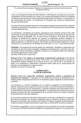 1082
DECRETO NÚMERO_____de 2015 Hoja N°. 118
"Por medio del cual se expide el Decreto Único Reglamentario Sector Administrativo de
Planeación Ñacional"
Caja y el cronograma de flujos por ellos definido, la identificación de proyectos de inversión
susceptibles de financiamiento con cargo a los recursos del Sistema General de
contenida en los documentos anexos del Presupuesto Bienal del Sistema y la aplicación de
herramientas de apoyo a la priorización de proyectos que diseñe el Departamento
Nacional Planeación.
Corresponderá a la secretaría técnica cada órgano colegiado de administración y decisión
controlar la aprobación de proyectos y su concordancia con la estimación de disponibilidad
y el Plan Bienal de Caja.
La priorización y aprobación proyectos respetará en todo momento la forma como cada
uno de ellos se encuentre registrado en Banco de Programas y Proyectos de Inversión del
Sistema General Regalías. Así, en caso de que ejecución la del proyecto
evidencie la necesidad de disponer de recursos en posteriores periodos bienales, se
requerirá, previo a su aprobación, de la autorización de vigencias futuras que permitan su
plena financiación y la efectiva aplicación del principio de continuidad dispuesto en la Ley
1 de 2012 y acuerdo con lo señalado en artículo 2 1 11 del presente decreto.
Parágrafo. proyectos inversión podrán ser viabilizados, aprobados y designados sus
ejecutores en una sola sesión del órgano colegiado de administración y decisión. Para ello,
técnica procederá a adelantar
y Proyectos dentro de la misma sesión.
(Decreto 1949 de 2012, artículo 23)
registro en respectivo Banco Programas
Artículo 2.2.4.1.1 Apoyo a la supervisión e interventoría contractual.
lo dispuesto en el artículo 83 de la Ley 1474 de 2011 y concordante con
efectos
prinCipiO
programación integral señalado en artículo 64 la Ley 1 de 2, las labores de
apoyo a la supervisión e interventoría contractual harán parte de los componentes del
proyecto y se contratarán con cargo al mismo.
(Decreto 414 de 2013, artículo 38)
SUBSECCIÓN 6
ETAPA EJECUCiÓN
Artículo .1.6.1. Ejecución, monitoreo, seguimiento, control y evaluación de
proyectos de inversión. ejecución un proyecto de inversión se adelantará por
entidad pública designada para tal fin por respectivo órgano colegiado de administración
y decisión.
Los proyectos inversión aprobados por los órganos colegiados administración y
decisión requerirán su ejecución, giro de e inicio de procesos de contratación,
pleno cumplimiento de los lineamientos y requisitos definidos para tales efectos por
Comisión Rectora del Sistema General de Regalías. La certificación cumplimiento de los
requisitos de ejecución será responsabilidad de secretaria técnica del órgano colegiado
administración y decisión
a los seis (6) meses de aprobación del proyecto no han completados los requisitos
de la fase ejecución, los recursos establecidos para el respectivo proyecto, podrán ser
liberados para aprobar otros proyectos inversión. El órgano colegiado de administración
y decisión podrá prorrogar hasta seis (6) meses el cumplimiento de dichos requisitos.
El monitoreo, seguimiento, control y evaluación de proyectos inversión financiados
con recursos del Sistema de Regalías se adelantará con sujeción a lo dispuesto por
 