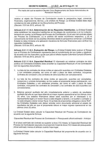 DECRETO NÚMERO 1082 de 2015 Hoja N°. 12
"Por medio del cual se expide el Decreto Único Reglamentario Sector Administrativo de
Planeación Nacional"
relativo al objeto del Proceso de Contratación desde perspectiva legal, comercial,
financiera, organizacional, técnica, y de análisis Riesgo. Entidad Estatal debe dejar
constancia de análisis en los Documentos del Proceso.
(Decreto 1510 2013, artículo
Artículo 2.2.1.1.1.6.2. Determinación de los Requisitos Habilitantes. Entidad Estatal
debe establecer los requisitos habilitantes en los pliegos de condiciones o en la invitación,
teniendo en cuenta: (a) el Riesgo del Proceso Contratación; (b) el valor del contrato objeto
del Proceso de Contratación; (c) el análisis del sector económico respectivo; y (d) el
conocimiento de fondo de los posibles oferentes desde la perspectiva comercial. La Entidad
no debe limitarse a la aplicación mecánica fórmulas financieras para verificar los 

requisitos habilitantes. 

(Decreto 1510 de 2013, artículo 16) 

Artículo 2.2.1.1.1.6.3. Evaluación del Riesgo. La Entidad debe evaluar Riesgo
que el Proceso de Contratación representa para el cumplimiento de sus metas y objetivos,
acuerdo con los manuales y guías que el efecto expida Colombia Com Eficiente.
(Decreto 1510 de 2013, artículo 17)
Artículo 2.2.1.1.1.6.4. Capacidad Residual. El interesado en celebrar contratos de obra
pública con Entidades Estatales debe acreditar su Capacidad Residual o K de Contratación
con sigu documentos:
1. 	 La lista de los contratos de obras civiles en ejecución suscritos con Entidades L-"n'CllClI
y con entidades privadas, como el valor y plazo de tales contratos, incluyendo
contratos de concesión y los contratos de obra suscritos con concesionarios.
2. 	 La lista de los contratos de obras civiles en ejecución, suscritos por sociedades,
consorcios o uniones temporales, en los cuales el proponente tenga participación, con
Entidades y con entidades privadas, así como valor y plazo de tales
contratos, incluyendo los contratos de concesión y los contratos de obra suscritos con
concesionarios.
3. 	 Balance general auditado del año inmediatamente anterior y estado de resultados
auditado del año en que haya obtenido el mayor ingreso operacional en los últimos cinco
(5) Los estados financieros deben estar suscritos por el interesado o su
representante legal y el revisor fiscal si está obligado a tenerlo, o el auditor o contador si
no obligado a tener revisor fiscal. se trata de proponentes obligados a tener RUP,
las Entidades Estatales solo deben solicitar como documento adicional el estado de
resultados del año en que el proponente obtuvo el mayor ingreso operacional en los
últimos cinco (5) años.
La Entidad Estatal debe calcular la Capacidad Residual del Proceso de Contratacíón de
acuerdo con la siguiente fórmula:
Capacidad Residual del Proceso de Contratación =Presupuesto oficial estimado - Anticipo
Si el plazo estimado del contrato es superior a doce (12) meses, la Capacidad Residual del
I-'r()c€!sO de Contratación equivale a la proporción lineal de doce (12) meses del presupuesto
oficial estimado menos anticipo cuando haya lugar.
Entidad debe calcular la Capacidad Residual del proponente acuerdo con la
siguiente fórmula:
 