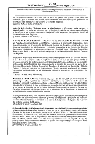 1082DECRETO NÚMERO_____de 2015 Hoja N°, 120
"Por medio del 1"'1"'1""'1/"'1 Único Reglamentario del Sector Administrativo de
Planeación Nacional"
fin garantizar la elaboración del Plan de Recursos, podrá usar proyecciones de dichas
variables que él elabore, las cuales utilizadas exclusivamente para garantizar la
distribución los recursos del Sistema General de Regalías.
(Decreto 1949 de 2012, artículo 26)
Artículo 2.2.4.1.2.1 Variables para distribución y ejecuclon entre fondos y
beneficiarios. variables utilizadas para distribución del plan de recursos entre fondos
y beneficiarios, se mantendrán durante la ejecución del respectivo presupuesto bienal del
Sistema General Regalías.
(Decreto 1949 de 2012, artículo 27)
Artículo 2.2.4.1.2.1 Elaboración del proyecto de presupuesto del Sistema General
de Regalías. En concordancia con el Plan Recursos y la priorización de proyectos para
la programación del presupuesto del Sistema General de Regalías adelantada por los
órganos colegiados de administración y decisión regionales y del Fondo de Ciencia,
Tecnología e Innovación, el Ministerio de Hacienda y Crédito Público - Dirección General del
Presupuesto Público Nacional, elaborará el proyecto de Presupuesto del Sistema
proyecto a que hace referencia inciso anterior será presentado a la Comisión Rectora
veinticinco (25) septiembre del año en que se esté programando
Sistema, quien emitirá concepto del mismo, antes la presentación
al Congreso la República. Con posterioridad a la emisión concepto por parte la
Comisión Rectora del Sistema de Regalías, Ministerio de Hacienda y Crédito
Público - Dirección General del Presupuesto Público Nacional, adelantará los ajustes
pertinentes en los términos de las normas que regulan la elaboración presupuesto del
sistema.
(Decreto 1949 de 2012, artículo 28)
Artículo 2.2.4.1.2.1.4. Ajustes al anexo de proyectos del proyecto de presupuesto del
sistema general de regalías. De conformidad con lo dispuesto en el inciso 3 del artículo 88
de la Ley 1530 de 2012, otorgamiento de aval por Ministro de Hacienda y Crédito Público
para ajustar el anexo en el cual se detallan los proyectos de inversión para las asignaciones
a los fondos y beneficiarios del proyecto de ley de Presupuesto del Sistema General
Regalías, durante el trámite mismo en el Congreso la República, se adelantará
adicionando los proyectos contenidos en éste.
El otorgamiento de dicho aval, no podrá modificar los proyectos priorizados por los órganos
colegiados de administración y decisión, y deberá corresponder a proyectos inversión
previamente viabilizados y registrados en Banco de Programas y Proyectos Inversión
del Sistema General Regalías.
(Decreto 1949 de 2012, artículo 29)
Artículo 2.2.4.1.2.1.5. Elaboración de los anexos para la ley de presupuesto bienal
sistema general de regalías. Previo a sanción de la Ley Presupuesto del Sistema
General Regalías, el Ministerio Hacienda y Crédito Público - Dirección General del
Presupuesto Público Nacional, elaborará anexos definitivos que contendrán el detalle
señalado en Ley 1530 de 2012 para uno de los del presupuesto del sistema.
Para tal efecto, tomará como base los anexos con el proyecto ley de
presupuesto e incorporará las modificaciones que se hayan aprobado por Congreso de la
República durante su trámite.
(Decreto 1949 2012, artículo 30)
 