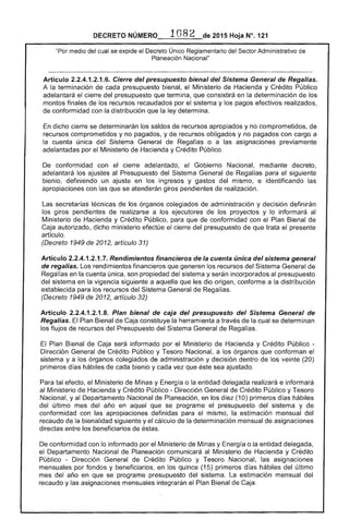 1082 2015 Hoja N°. 121DECRETO
medio del cual se expide el Decreto Único Reglamentario del .....cu"nrAdministrativo de
Planeación Nacional"
Artículo 2.2.4.1.2.1.6. Cierre del presupuesto bienal del Sistema General de Regalías.
A la terminación de cada presupuesto bienal, Ministerio de Hacienda y Crédito Público
adelantará cierre del presupuesto que termina, que consistirá en la determinación de los
. montos finales de los recursos recaudados por sistema y pagos efectivos realizados,
de conformidad con la distribución que la ley determina.
dicho cierre se determinarán los saldos de recursos apropiados y no comprometidos, de
recursos comprometidos y no pagados, y de recursos obligados y no pagados con cargo a
la cuenta única del Sistema General de Regalías o a las asignaciones previamente
adelantadas por el Ministerio Hacienda y Crédito Público.
De conformidad con el cierre adelantado, Gobierno Nacional, mediante decreto,
adelantará los ajustes al Presupuesto del Sistema General de Regalías para siguiente
bienio, definiendo un ajuste en los ingresos y gastos del mismo, e identificando las
apropiaciones con que se giros pendientes de realización.
secretarías técnicas de los órganos colegiados de administración y decisión definirán
los giros pendientes de a los ejecutores de los proyectos y lo informará al
Ministerio Hacienda y Crédito Público, que conformidad con el Plan Bienal de
Caja autorizado, dicho ministerio efectúe del presupuesto trata el presente
artículo.
(Decreto 1949 de 2012, artículo 31)
Articulo 2.2.4.1.2.1 Rendimientos financieros de la cuenta única del sistema general
regalías. Los rendimientos financieros que generen recursos del Sistema General de
Regalías en la cuenta única, son propiedad del sistema y serán incorporados al presupuesto
sistema en la vigencia siguiente a aquella que les dio origen, conforme a la distribución
establecida para recursos del Sistema General de Regalías.
(Decreto 1949 de 2012, artículo 32)
Artículo 2.2.4.1.2.1.8. Plan bienal de caja del presupuesto del Sistema General de
Regalías. Plan Bienal Caja constituye la herramienta a través la cual se determinan
los flujos de recursos del Presupuesto del General Regalías.
Plan Bienal de Caja informado por el Ministerio Hacienda y Crédito Público ­
Dirección General de Crédito Público y Tesoro Nacional, a los órganos que conforman
sistema y a los órganos colegiados de administración y decisión dentro de los veinte (20)
primeros días hábiles de cada bienio y cada vez que sea ajustado.
Para tal efecto, el Ministerio de Minas y ía o la entidad delegada realizará e informará
al Ministerio de Hacienda y Crédito Público - Dirección General de Crédito Público y Tesoro
Nacional, y al Departamento Nacional de Planeación, en los diez (10) primeros días hábiles
del último mes del año en aquel que se programe el presupuesto sistema y de
conformidad con las apropiaciones definidas para el mismo, la estimación mensual del
recaudo de la bienalidad siguiente y cálculo la determinación mensual de asignaciones
directas entre los beneficiarios
De conformidad con lo informado por el Ministerio de Minas y Energía o la entidad delegada,
el Departamento Nacional de Planeación comunicará al Ministerio de Hacienda y Crédito
Público - Dirección General de Crédito Público y Tesoro Nacional, las asignaciones
mensuales por fondos y beneficiarios, en los quince (15) primeros días hábiles del Llltimo
mes del año en que se programe presupuesto del sistema. La estimación mensual del
recaudo y las asignaciones mensuales integrarán el Plan Bienal de Caja.
 