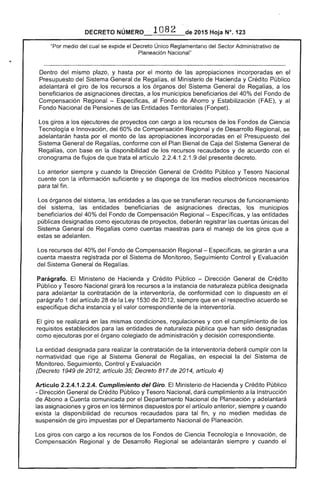 para
DECRETO 1082 2015 Hoja N°, 123
"Por medio del cual se expide el Único Reglamentario del Sector Administrativo de
Planeación Nacional"
Dentro mismo plazo, y por el monto de apropiaciones incorporadas en el
Presupuesto del Sistema General de Regalías, Ministerio de Hacienda y Crédito Público
adelantará giro de los recursos a los órganos del Sistema General Regalías, a los
beneficiarios de asignaciones a los municipios beneficiarios del 40% del Fondo
Compensación Regional - Especificas, al Fondo Ahorro y Estabilización (FAE), y al
Fondo Nacional de Pensiones las Entidades Territoriales (Fonpet).
giros a los ejecutores proyectos con cargo a los recursos de los Fondos de Ciencia
Tecnología e Innovación, 60% Compensación Regional y Desarrollo Regional, se
adelantarán hasta por el monto las apropiaciones incorporadas en el Presupuesto del
Sistema General de conforme con Plan Bienal Caja del Sistema General de
Regalías, con base en la disponibilidad de los recursos recaudados y de acuerdo con el
cronograma de flujos de que artículo 1.2.1.9 del presente decreto.
Lo anterior siempre y cuando la Dirección General de Crédito Público y Tesoro Nacional
cuente con información suficiente y se disponga los medios electrónicos
para tal fin.
órganos del entidades a que se transfieran recursos funcionamiento
del sistema, las beneficiarias de asignaciones directas, los municipios
beneficiarios 40% del Fondo de Compensación Regional - Específicas, y las entidades
públicas designadas como ejecutoras de proyectos, deberán registrar cuentas únicas del
Sistema General de Regalías como maestras para el manejo de los giros a
se adelanten.
Los recursos del 40% del Fondo de Compensación Regional- Especificas, se girarán a una
cuenta maestra registrada por el Sistema de Monitoreo, Seguimiento Control y Evaluación
Sistema General de Regalías.
Ministerio de Hacienda y Crédito Público - Dirección General Crédito
Nacional recursos a la instancia naturaleza pública designada
la contratación de la interventoría, conformidad con lo dispuesto en el
parágrafo 1 del artículo de Ley 1 de 201 siempre que en el respectivo se
especifique dicha instancia y el valor correspondiente la interventoría.
El giro se realizará en las mismas condiciones, regulaciones y con cumplimiento de los
requisitos establecidos para entidades naturaleza pública que han designadas
como por el órgano colegiado de administración y decisión correspondiente.
cumplir con la
normatividad que al Sistema General de Regal en especial del Sistema
Monitoreo, Seguimiento, Control y Evaluación
entidad designada para realizar la contratación de la interventoría
(Decreto 1949 de 2012, artículo 35; Decreto 817 de 2014, artículo 4)
Artículo 2.2.4.1.2.2.4. Cumplimiento del Giro. Ministerio de Hacienda y Crédito Público
- Dirección General de Crédito Público y Tesoro Nacional, dará cumplimiento a la Instrucción
de Abono a Cuenta comunicada por el Departamento Nacional de Planeación y
las asignaciones y giros en términos dispuestos por artículo anterior, siempre y cuando
exista la disponibilidad de recursos recaudados para tal fin, y no medien medidas de
suspensión de giro impuestas por el Departamento Nacional de Planeación.
Los giros con cargo a los recursos los Fondos Ciencia Tecnología e Innovación,
Compensación Regional y Desarrollo Regional se adelantarán y cuando
 
