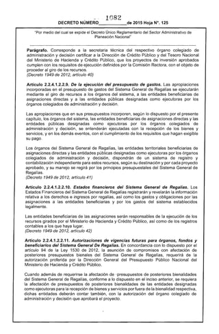 1082 

DECRETO NÚMERO_____de 2015 Hoja N°. 125
"Por medio del cual se expide el Decreto Único Reglamentario del Sector Administrativo de
Planeación Nacional"
Parágrafo. Corresponde a la secretaria técnica del respectivo órgano colegiado de
administración y decisión certificar a la Dirección de Crédito Público y del Tesoro Nacional
del Ministerio de Hacienda y Crédito Público, que los proyectos de inversión aprobados
cumplen con los requisitos de ejecución definidos por la Comisión Rectora, con el objeto de
proceder al giro de los recursos.
(Decreto 1949 de 2012, artículo 40)
Artículo 2.2.4.1.2.2.9. De la ejecución del presupuesto de gastos. Las apropiaciones
incorporadas en el presupuesto de gastos del Sistema General de Regalías se ejecutarán
mediante el giro de recursos a los órganos del sistema, a las entidades beneficiarias de
asignaciones directas y a las entidades públicas designadas como ejecutoras por los
órganos colegiados de administración y decisión.
Las apropiaciones que en sus presupuestos incorporen, según lo dispuesto por el presente
capítulo, los órganos del sistema, las entidades beneficiarias de asignaciones directas y las
entidades públicas designadas como ejecutoras por los órganos colegiados de
administración y decisión, se entenderán ejecutadas con la recepción de los bienes y
servicios, y en los demás eventos, con el cumplimiento de los requisitos que hagan exigible
su pago.
Los órganos del Sistema General de Regalías, las entidades territoriales beneficiarias de
asignaciones directas y las entidades públicas designadas como ejecutoras por los órganos
colegiados de administración y decisión, dispondrán de un sistema de registro y
contabilización independiente para estos recursos, según su destinación y por cada proyecto
aprobado, y su manejo se regirá por los principios presupuestales del Sistema General de
Regalías.
(Decreto 1949 de 2012, artículo 41)
Artículo 2.2.4.1.2.2.10. Estados financieros del Sistema General de Regalias. Los
Estados Financieros del Sistema General de Regalías registrarán y revelarán la información
relativa a los derechos e ingresos por regalías, así como los gastos y obligaciones por las
asignaciones a las entidades beneficiarias y por los gastos del sistema establecidos
legalmente.
Las entidades beneficiarias de las asignaciones serán responsables de la ejecución de los
recursos girados por el Ministerio de Hacienda y Crédito Público, así como de los registros
contables a los que haya lugar.
(Decreto 1949 de 2012, artículo 42)
Artículo 2.2.4.1.2.2.11. Autorizaciones de vigencias futuras para órganos, fondos y
beneficiarios del Sistema General De Regalias. En concordancia con lo dispuesto por el
artículo 94 de la Ley 1530 de 2012, la asunción de compromisos con afectación de
posteriores presupuestos bienales del Sistema General de Regalías, requerirá de la
autorización proferida por la Dirección General del Presupuesto Público Nacional del
Ministerio de Hacienda y Crédito Público.
Cuando además de requerirse la afectación de .presupuestos de posteriores bienalidades
del Sistema General de Regalías, conforme a lo dispuesto en el inciso anterior, se requiera
la afectación de presupuestos de posteriores bienalidades de las entidades designadas
como ejecutoras para la recepción de bienes y servicios por fuera de la bienalidad respectiva,
dichas entidades deberán contar también, con la autorización del órgano colegiado de
administración y decisión que aprobará el proyecto.
 