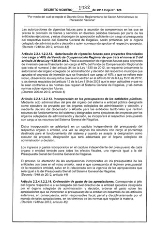 · ln8?DECRETO NÚMERO " - ~ -- de 2015 Hoja N°. 126
"Por medio del cual se expide el Decreto Único Reglamentario del Sector Administrativo de
Planeación Nacional"
Las autorizaciones de vigencias futuras para la asunción de compromisos en los que se
prevea la provisión de bienes y servicios en diversos periodos bienales por parte de las
entidades ejecutoras, y éstas dispongan de apropiación suficiente con cargo al presupuesto
del respectivo bienio del Sistema General de Regalías, serán proferidas por el órgano
colegiado de administración y decisión a quien corresponda aprobar el respectivo proyecto.
(Decreto 1949 de 2012, artículo 43)
Artículo 2.2.4.1.2.2.12. Autorización de vigencias futuras para proyectos financiados
con cargo al 40% del Fondo de Compensación Regional de que trata el numeral 2 del
artículo 34 de la Ley 1530 de 2012. Para la autorización de vigencias futuras para proyectos
de inversión que se financiarán con cargo al 40% del Fondo de Compensación Regional de
que trata el numeral 2 del artículo 34 de la Ley 1530 de 2012, se requerirá únicamente la
autorización del órgano colegiado de administración y decisión del respectivo municipio que
apruebe el proyecto de inversión que se financiará con cargo al 40% a que se refiere este
inciso, observando los requisitos que se encuentran en el artículo 97 de la Ley 1530 de 2012,
y los demás requisitos del artículo 12 de laLey 819 de 2003 que le sean aplicables y que no
le sean contrarios a las normas que regulan el Sistema General de Regalías, y las demás
normas sobre vigencias futuras.
(Decreto 905 de 2013, artículo 4)
Artículo 2.2.4.1.2.2.13. Incorporación en los presupuestos de las entidades públicas.
Mediante acto administrativo del jefe del órgano del sistema o entidad pública designada
como ejecutora de proyecto por los órganos colegiados de administración y decisión, y
mediante decreto del Gobernador o Alcalde para las entidades territoriales que reciban
recursos de funcionamiento del sistema y designadas como ejecutoras de proyectos por los
órganos colegiados de administración y decisión, se incorporará el respectivo presupuesto
con cargo a los recursos del Sistema General de Regalías.
Dicha incorporación se adelantará en un capítulo independiente del presupuesto del
respectivo órgano o entidad, una vez se asignen los recursos con cargo al porcentaje
destinado para el funcionamiento del sistema y cuando se acepte la designación como
ejecutor de proyecto, designación que será adelantada por el órgano colegiado de
administración y decisión.
Los ingresos y gastos incorporados en el capítulo independiente del presupuesto de cada
órgano o entidad tendrán para todos los efectos fiscales, una vigencia igual a la del
Presupuesto Bienal del Sistema General de Regalías.
El proceso de afectación de las apropiaciones incorporadas en los presupuestos de las
entidades con base en el inciso anterior, será el que corresponda al régimen presupuestal
de la respectiva entidad, salvo en lo relacionado con la vigencia de las apropiaciones que
será igual a la del Presupuesto Bienal del Sistema General de Regalías.
(Decreto 1949 de 2012, artículo 44)
Artículo 2.2.4.1.2.2.14. Ordenación de gasto de las apropiaciones. Corresponde al jefe
del órgano respectivo o a su delegado del nivel directivo de la entidad ejecutora designada
por el órgano colegiado de administración y decisión, ordenar el gasto sobre las
apropiaciones que se incorporan al presupuesto de la entidad en desarrollo de los artículos
anteriores, en consecuencia, serán responsables fiscal, penal y disciplinariamente por el
manejo de tales apropiaciones, en los términos de las normas que regulan la materia.
(Decreto 1949 de 2012, artículo 45)
 