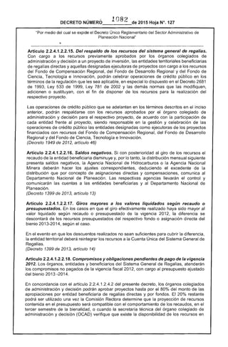"Por
108
DECRETO NÚMERÓ_-____de 2015 Hoja N°. 127
eXCHoe el Decreto Único Reglamentario Sector Administrativo
Planeación Nacional"
Artículo 2.2.4.1.2.2.1 Del respaldo de los recursos del sistema general de regalías.
cargo a recursos previamente aprobados por los órganos colegiados
administración y decisión a un proyecto inversión, entidades territoriales beneficiarias
de regalías directas y aquellas designadas ejecutoras de proyectos con cargo a los recursos
del Fondo de Compensación Regional, del Fondo de Desarrollo Regional y del Fondo de
Ciencia, Tecnología e Innovación, podrán celebrar operaciones de crédito público en
términos de la regulación que sea aplicable. en especial lo dispuesto en Decreto 2681
de 1993, de 1999, Ley 781 de 2002 y las demás normas que modifiquen,
adicionen o sustituyan, con el fin de disponer de los recursos para la realización del
respectivo proyecto.
operaciones de crédito público que se adelanten en términos descritos en inciso
anterior, podrán respaldarse con recursos aprobados por órgano colegiado
administración y decisión para respectivo proyecto, de acuerdo con la participación de
cada entidad frente proyecto, siendo responsable en la gestión y celebración las
operaciones crédito público las entidades designadas como ejecutoras de proyectos
financiados con recursos del Fondo de Compensación Regional, del Fondo de Desarrollo
y del Fondo Ciencia, Tecnología e Innovación.
(Decreto 1949 2012, artículo 46)
Artículo 2.2.4.1.2.2.16. Saldos negativos. Si con posterioridad al giro de los recursos el
recaudo de la entidad beneficiaria disminuye y, por lo tanto, la distribución mensual siguiente
presenta saldos negativos, la Agencia Nacional de Hidrocarburos o la Agencia Nacional
Minera deberán hacer los ajustes correspondientes. deduciendo el excedente de la
distribución que por concepto asignaciones directas y compensaciones, comunica al
Departamento Nacional Planeación. Las respectivas agencias llevarán control y
comunicarán las cuentas a las entidades beneficiarias y al Departamento Nacional de
Planeación.
(Decreto 1399 2013, artículo 13)
Artículo 2.2.4.1.2.2.17. Giros mayores a los valores liquidados según recaudo o
presupuestados. los casos en que el giro efectivamente realizado haya sido mayor al
valor liquidado según recaudo o presupuestado de la vigencia 201 la diferencia se
descontará de los recursos presupuestados del respectivo fondo o asignación directa del
bienio 2013-201 según el caso.
En el evento en que los descuentos realizados no sean suficientes para cubrir la diferencia.
la entidad territorial deberá reintegrar los recursos a la Cuenta Única del Sistema General de
Regalías.
(Decreto 1399 2013, artículo 14)
Articulo 2.2.4.1.2.2.18. Compromisos y obligaciones pendientes de pago de la vigencia
2012. Los órganos, entidades y beneficiarios del Sistema General de Regalías, atenderán
los compromisos no pagados de la vigencia fiscal 12, con cargo al presupuesto ajustado
del bienio 2013 -2014.
En concordancia con el artículo 1.2.4.2 del presente decreto, órganos colegiados
de administración y decisión podrán aprobar proyectos hasta por el 80% monto de las
apropiaciones por entidad beneficiaria regalías directas y por fondos. 20% restante
podrá ser utilizado una vez la Comisión Rectora determine que proyección recursos
contenida en el presupuesto compatible con el comportamiento de los recaudos, en el
tercer semestre de la bienalidad I o cuando la secretaría técnica órgano colegiado de
administración y decisión (OCAD) verifique que existe la disponibilidad de los recursos en
 