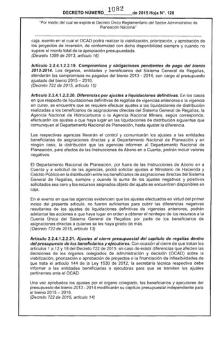 ------
108DECRETO NÚIII'I~r...... 2015 Hoja N°. 128
"Por medio del cual se expide el Decreto Único Reglamentario del Sector Administrativo de
Planeación Nacional"
caja, evento en el cual el OCAD podrá realizar la viabilización, priorización, y aprobación
los proyectos de inversión, de conformidad con dicha disponibilidad siempre y cuando no
supere el monto total de la apropiación presupuestada.
(Decreto 1399 de 2013, artículo 16)
Artículo 2.2.4.1.2.2.19. Compromisos y obligaciones pendientes de pago del bienio 

2013-2014. órganos, entidades y beneficiarios del Sistema General de Regalías, 

atenderán los compromisos no pagados del bienio 2013 - 2014, con cargo al presupuesto 

ajustado del bienio 2015 - 2016. 

(Decreto 722 de 2015, artículo 15) 

Articulo 2.2.4.1.2.2.20. Diferencias por ajustes a liquidaciones definitivas. los casos 

en que respecto de liquidaciones definitivas de regalías vigencias anteriores o la vigencia 

en curso, se encuentre que se requiere efectuar ajustes a las liquidaciones de distribución 

realizadas a los beneficiarios de asignaciones directas del Sistema General de la 

Agencia Nacional de Hidrocarburos o la Agencia Nacional Minera, corresponda, 

efectuarán los ajustes a que haya lugar en las liquidaciones distribución siguientes que 

comuniquen al Departamento Nacional de Planeación, hasta ajustar la diferencia. 

respectivas agencias llevarán el control y comunicarán los ajustes a las entidades
beneficiarias asignaciones directas y al Departamento Nacional Planeación y en
ningún caso, la distribución que agencias informen al Departamento Nacional de
Planeación, para de las Instrucciones de Abono en a Cuenta, podrán incluir valores
negativos.
El Departamento Nacional de Planeación, por fuera Instrucciones de Abono en a
Cuenta y a solicitud de las agencias, podrá solicitar ajustes al Ministerio Hacienda y
Crédito Público en la distribución entre los beneficiarios de directas del Sistema
General de Regalías. siempre y cuando la suma de los ajustes negativos y positivos
solicitados sea cero y los recursos asignados objeto del ajuste se encuentren disponibles en
caja.
el evento en que las agencias evidencien que los ajustes efectuados en virtud del primer
inciso del presente artículo, no fueron suficientes para cubrir las diferencias negativas
resultantes de los ajustes liquidaciones definitivas de vigencias podrán
adelantar acciones a que haya lugar en orden a obtener el reintegro los recursos a la
Cuenta Única del Sistema General de Regalías por parte de los beneficiarios
asignaciones directas a quienes se les haya girado de más.
(Decreto 722 de 2015, artículo 13)
Artículo 2.2.4.1.2.2.21. Ajustes al cierre presupuestal del capítulo de regalías dentro
del presupuesto de los beneficiarios y ejecutores. Con ocasión al cierre de que tratan los
artículos 1 a 12 y 18 del Decreto de 201 en caso existir diferencias que afecten las
decisiones de los órganos colegiados de administración y decisión (OCAD) sobre la
viabilización, priorización o aprobación de proyectos o la financiación de inflexibilidades de
que trata artículo 144 de Ley 1530 de 201 la secretaría técnica respectiva
informar a las entidades beneficiarias o ejecutoras para que se tramiten los ajustes
pertinentes ante el OCAD.
Una vez aprobados los ajustes por órgano colegiado. los beneficiarios y ejecutores del
presupuesto bienio 2013 - 2014 modificarán su capítulo presupuestal independiente para
el bienio 2015 ­
(Decreto 722 de
 