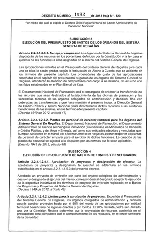 DECRETO ·1082 2015 Hoja N°. 129
"Por medio del cual se expide el Decreto Único Reglamentario del Sector Administrativo
Planeación Nacional"
SUBSECCIÓN 3 

EJECUCiÓN DEL PRESUPUESTO DE GASTOS DE lOS ÓRGANOS DEL SISTEMA 

GENERAlDEREGAl~S
Artículo 2.2.4.1.2.3.1. Manejo presupuestal. Los órganos del Sistema General Regalías
dispondrán de recursos en porcentajes definidos por la Constitución y la ley para el
ejercicio de las funciones a ellos asignadas en el marco del Sistema General de Regalías.
Las apropiaciones incluidas en el Presupuesto del Sistema General de Regalías para cada
uno de ellos serán giradas según la Instrucción de Abono a Cuenta que se adelante en
los términos del presente capítulo. Los ordenadores de gasto de las apropiaciones
contenidas en el capítulo del presupuesto gastos los órganos del Sistema General
Regalías, atenderán la asunción de compromisos con cargo a los mismos, acuerdo con
los flujos establecidos en el Plan Bienal de Caja.
Departamento Nacional de Planeación encargado ordenar la transferencia de
los recursos que sean destinados al fortalecimiento de las oficinas de planeación y
técnicas de los órganos colegiados de administración y decisión. Una vez
ordenadas las transferencias a que hace mención presente inciso, la Dirección General
de Crédito Público y Tesoro Nacional girará directamente dichos recursos a las entidades
beneficiarias de las mismas, en los términos del presente capítulo.
(Decreto 1949 de artículo 47)
Artículo 2.2.4.1 Plantas de personal de carácter temporal para los órganos del
Sistema General De Regalías. Departamento Nacional de Planeación, el Departamento
Administrativo Ciencia Tecnología e Innovación (Colciencias), Ministerios de Hacienda
y Crédito Público, y de Minas y así como sus entidades adscritas y vinculadas que
cumplan funciones en el marco del Sistema General de Regalías, podrán disponer de plantas
de personal de carácter temporal para el ejercicio dichas funciones. La creación de las
plantas de personal se sujetará a lo dispuesto por las normas le sean aplicables.
(Decreto 1949 de 2012, artículo 48)
SUBSECCIÓN 4 

EJECUCiÓN DEL PRESUPUESTO DE GASTOS DE FONDOS Y BENEFICIARIOS 

Artículo 2.2.4.1.2.4.1. Aprobación de proyectos y designación ejecutor. La
aprobación de proyectos y designación ejecutor se adelantará en los términos
establecidos en artículo 2.2.4.1.1 del presente
Aprobado un proyecto de inversión por parte del órgano colegiado administración y
decisión y designado el ejecutor mismo, corresponderá designado aceptar la ejecución
de respectiva iniciativa en los términos del proyecto de inversión registrado en el Banco
Programas y Proyectos del Sistema General de Regalías.
(Decreto 1949 de 2012, artículo 49)
Artículo 2.2.4.1.2.4.2. Límites para aprobación de proyectos. Expedido el Presupuesto
del Sistema Regalías, los órganos colegiados de administración y decisión
podrán aprobar proyectos hasta por el 80% del monto de apropiaciones por entidad
territorial beneficiaria regalías directas y por fondos. 20% restante podrá ser utilizado
una vez la Comisión determine la proyección de recursos contenida en el
presupuesto será compatible con el comportamiento de los recaudos, en el tercer semestre
de la bienalidad.
 