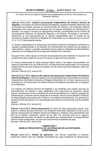 DECRETO NÚMERO . lOa 2 de 2015 Hoja N°. 131
"Por medio del cual se expide el Decreto Único Reglamentario del Sector Administrativo de
Planeación Nacional"
Artículo 2.2.4.1.2.6.1. Capítulo presupuestal independiente del Sistema General de
Regalías. Los órganos del Sistema General de Regalías, aquellas entidades diferentes a las
territoriales que reciban recursos de funcionamiento del sistema y las entidades públicas
designadas como ejecutoras de proyectos por los órganos colegiados de administración y
decisión, con cargo a recursos de asignaciones directas o provenientes de los Fondos de
Compensación Regional, de Desarrollo Regional, y de Ciencia, Tecnología e Innovación,
dispondrán en sus presupuestos de un capítulo independiente para el manejo de los
recursos del Sistema General de Regalías de conformidad con lo dispuesto por el artículo
2.2.4.1.2.2.13 del presente decreto.
El capítulo independiente de presupuesto del Sistema General de Regalías contendrá los
ingresos correspondientes a los recursos de funcionamiento del sistema que se asignen a
cada entidad u órgano, y aquellos aprobados por los órganos colegiados de administración
y decisión con la designación de la respectiva entidad como ejecutora.
De igual forma, dicho capítulo contendrá las apropiaciones para adelantar la asunción de
compromisos para el ejercicio de sus funciones y la ejecución de proyectos.
El manejo presupuestal de estos recursos estará sujeto a las reglas presupuestales del
sistema contenidas en la Ley 1530 de 2012, en la ley bienal del presupuesto, en los decretos
reglamentarios que para el efecto se expidan yen las normas que los modifiquen, adicionen
o sustituyan.
(Decreto 1949 de 2012, artículo 53)
Artículo 2.2.4.1.2.6.2. Vigencia del capítulo de presupuesto independiente del Sistema
General de Regalías. Tanto los ingresos como las apropiaciones incorporadas en el capítulo
independiente del Sistema General de Regalías dispondrán de la misma vigencia que los
contenidos en el Presupuesto del Sistema General de Regalías aprobado por el Congreso
de la República.
Los órganos del Sistema General de Regalías y las entidades que reciban recursos de
funcionamiento del sistema o sean designadas como ejecutoras de proyectos, podrán
adquirir compromisos contra la totalidad de recursos aprobados por el órgano colegiado de
administración y decisión para los proyectos de inversión, para lo cual se expedirá certificado
de disponibilidad presupuestal por el órgano o la entidad correspondiente, que garantiza la
existencia de la apropiación en el presupuesto para atender el compromiso que se pretende
adquirir.
(Decreto 1949 de 2012, artículo 54)
Artículo 2.2.4.1.2.6.3. Cierre presupuestal. Al cierre de cada presupuesto bienal, cada
órgano o entidad ejecutora diferente a las entidades territoriales adelantará el cierre de su
capítulo presupuestal del Sistema General de Regalías y mediante acto administrativo del
jefe de la entidad, incorporará, dentro de los diez (10) primeros días de la vigencia
inmediatamente siguiente, los saldos no ejecutados que corresponderán a la disponibilidad
inicial de dicho presupuesto, así como los compromisos pendientes de pago.
(Decreto 1949 de 2012, artículo 55)
SUBSECCIÓN 7 

MANEJO PRESUPUESTAL DE LAS REGALíAS EN LAS ENTIDADES 

TERRITORIALES 

Artículo 2.2.4.1.2.7.1. Ámbito de aplicación. Las normas contenidas la presente
subsección aplican para las entidades territoriales que sean receptoras de asignaciones
 