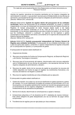 1082 

DECRETO 2015 Hoja N°. 132
"Por medio del cual se expide el Decreto Único Reglamentario del Sector Administrativo de
Planeación Ñacional"
directas de regalías, ejecutoras de proyectos aprobados por los órganos colegiados
administración y decisión, o que perciban recursos para el fortalecimiento de las oficinas de
planeación y las secretarías técnicas de los órganos colegiados de administración y decisión.
(Decreto 1949 de 2012, artículo 56)
Artículo 2.2.4.1.2.7.2. Capítulo de regalías dentro del presupuesto de entidades
territoriales. Dentro del presupuesto de entidades territoriales, se creará un capítulo
independiente, en el que se incorporarán los recursos provenientes Sistema General de
Regalías. El manejo presupuestal de estos recursos sujeto a las reglas
presupuestales del sistema contenidas en la ley 1530 de 2012, en la bienal del
presupuesto, en los decretos reglamentarios que para efecto se expidan yen las normas
que los modifiquen, adicionen o sustituyan. La vigencia de los ingresos y gastos
incorporados en dicho capítulo será bienal, concordante con la vigencia del presupuesto del
Sistema General de Regalías.
(Decreto 1949 de 2012, artículo 57)
Artículo 2.2.4.1.2.7.3. Capítulo presupuestal independiente del Sistema General de
Regalías para entidades territoriales. El presupuesto entidades territoriales a las
cuales aplica capítulo, contendrá un capítulo independiente de regal compuesto
por un presupuesto de ingresos y un presupuesto de gastos.
El presupuesto de ingresos estará clasificado en:
1. 	 Asignaciones directas;
Recursos provenientes Fondos de Compensación Regional, de Desarrollo Regional,
y de Ciencia, Tecnología e Innovación;
3. 	 Recursos para funcionamiento del sistema, discriminados entre recursos asignados
para el fortalecimiento de las oficinas de planeación y las secretarías de los
órganos colegiados de administración y decisión;
Recursos de capital, dentro de los recursos de capital se encuentran los recursos del
crédito adquiridos con fuente de pago en regalías, los rendimientos financieros y los
recursos del balance si se llegaren a presentar;
5. 	 Recursos regalías transferidos por otras entidades para su ejecución.
presupuesto de gastos estará clasificado en:
1. 	 Gastos de inversión, los cuales a su vez se clasificarán en gastos operativos y gastos
inversión. la sub clasificación de gastos inversión se discriminarán uno a uno
los proyectos y en los gastos operativos de inversión se incluirán las apropiaciones para
el funcionamiento de los órganos colegiados de administración y decisión y para el
fortalecimiento de secretarías planeación;
Servicio de la deuda, discriminado en amortizaciones a capital e intereses;
3. 	 Compromisos adquiridos a 31 de diciembre 2011, detallados de manera individual.
última categoría de gasto desaparecerá una vez se terminen de pagar dichos
compromisos;
4. 	 Transferencias de para ser ejecutadas por otras entidades.
 
