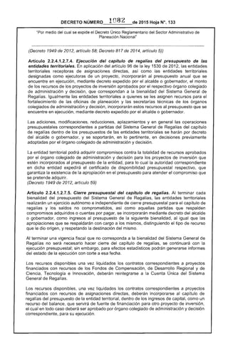 1082 2015 Hoja N°. 1
"Por del cual se expide el Decreto Único Reglamentario del Sector Administrativo de
Planeación Nacional"
(Decreto 1949 de artículo 58; 817 de 2014, artículo 5))
Artículo 2.2.4.1.2.7.4. Ejecución del capítulo de regalías del presupuesto de las
entidades territoriales. aplicación del artículo 96 de la ley 1 de 201 entidades
territoriales receptoras de asignaciones así como entidades territoriales
designadas como ejecutoras de un proyecto, incorporarán al presupuesto anual que se
encuentre en ejecución, medianíe expedido por alcalde o gobernador, el monto
de los recursos de los proyectos de inversión aprobados por respectivo órgano colegiado
de administración y decisión, que correspondan a la bienalidad del General de
Regalías. Igualmente las entidades territoriales a quienes se asignen recursos para el
fortalecimiento oficinas planeación y secretarías técnicas de los órganos
colegiados de administración y decisión, incorporarán recursos presupuesto se
encuentre en ejecución, mediante expedido alcalde o gobernador.
adiciones, modificaciones, reducciones, aplazamientos y en general operaciones
presupuestales correspondientes a partidas del Sistema General de Regal del capítulo
regalías dentro los presupuestos de las entidades territoriales se harán decreto
del o gobernador, y se soportarán, en lo pertinente, en decisiones previamente
adoptadas por el órgano colegiado administración y decisión.
entidad territorial podrá adquirir compromisos contra la totalidad de recursos aprobados
por el órgano colegiado de administración y decisión para los proyectos de inversión que
estén incorporados presupuesto la entidad, lo cual la autoridad correspondiente
en entidad el de disponibilidad presupuestal respectivo, que
garantiza la existencia la apropiación en el presupuesto para atender compromiso que
se pretende adquirir.
(Decreto 1949 de 2012, artículo 59)
Artículo 2.2.4.1 Cierre presupuestal del capítulo de Al terminar cada
bienalidad del presupuesto del Sistema General Regalías, entidades territoriales
realizarán un ejercicio autónomo e independiente de cierre presupuestal para el capítulo de
regalías y saldos no comprometidos, como partidas que respalden
compromisos adquiridos o por pagar, se incorporarán mediante del alcalde
o gobernador, como ingresos al presupuesto la siguiente bienalidad, al igual que las
apropiaciones que se respaldarán con cargo a los mismos, distinguiendo el tipo recurso
que origen, y la destinación del mismo.
Al terminar una vigencia fiscal que no corresponda a la bienalidad del General
Regalías no necesario cierre capítulo de se continuará con
ejecución presupuestal; sin embargo, para efectos estadísticos podrán generarse informes
del estado de la ejecución con corte a esa fecha.
Los recursos disponibles una vez liquidados los contratos correspondientes a proyectos
financiados con recursos de Fondos Compensación, Desarrollo Regional y de
Tecnología e Innovación, deberán reintegrarse a Cuenta Única Sistema
de Regalías.
Los recursos disponibles, una vez liquidados los contratos correspondientes a proyectos
financiados con recursos asignaciones directas, incorporarse capítulo
regalías del presupuesto de la entidad territorial, dentro de los ingresos de como un
recurso del balance, que servirá fuente de financiación para proyecto inversión,
el en todo caso ser aprobado por órgano colegiado de administración y
correspondiente, para su ejecución.
 
