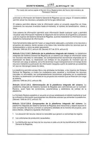 82NÚMERQ_,,_l___de 2015 Hoja N°. 136
"Por medio del cual se expide el Decreto Único Sector Administrativo
Planeación Nacional"
profunda la información Sistema General sistema deberá
permitir ubicar los recursos y proyectos
sistema permitirá obtener toda información sobre un proyecto específico en linea,
mostrando los recursos invertidos hasta al momento, el número de beneficiarios, videos y
fotos.
sistema de información permitirá subir información desde cualquier lugar y permitirá
visualizar esta información iante la integración de bancos de programas y proyectos
y los órganos del Regalías, quienes trasladarán información a una
plataforma transversal
Esta herramienta permitir hacer un seguimiento adecuado y completo a los recursos y
proyectos del sistema, dando acceso a datos más sobre los recursos que se
presupuestaron y cómo se están ejecutando.
(Decreto 1949 de artículo 68; Decreto 817 2014, artículo 6)
Artículo 2.2.4.1.2.9.2. Definición de la plataforma integrada del sistema. La plataforma
integrada del Sistema General de Regalías es un sistema integra la información sobre
los recursos naturales no renovables, las contraprestaciones económicas originadas por la
explotación de éstos, su destinación con énfasis en proyectos inversión que se
financian con cargo al sistema, con el fin de brindar mayor transparencia en el manejo los
recursos mediante la publicación de información recogida a partir sistemas ya existentes
sin que se intervengan de datos.
plataforma permitirá acceso libre a las entidades territoriales, a los órganos del Sistema
General de ías y a todos los ciudadanos visualizar y monitorear los recursos
naturales no renovables, las contraprestaciones económicas originadas por la explotación
de su destinación con énfasis en los proyectos inversión se financian con cargo
al sistema.
(Decreto 1949 de 2012, artículo 69)
Artículo 2.2.4.1.2.9.3. Administración de la plataforma integrada del sistema. La
plataforma integrada del Sistema General Regalías será administrada por la Comisión
Rectora, quien las condiciones, características y estándares de calidad de la
plataforma.
Comisión expedirá un acuerdo en el establecerá método mediante cual
se unificará la información que presenten los diferentes actores que alimenten la plataforma.
(Decreto 1949 de 2012, artículo 70)
Artículo 2.2.4.1.2.9.4. Componentes de la plataforma integrada del sistema.
plataforma integrada del Sistema Regalías transversal y deberá exponer el
ciclo completo del recurso y brindar un panorama detallado de la marcha del proyecto, para
estos efectos. reflejará siguiente información:
1. La ubicación del recurso natural no renovable que generó un porcentaje de regalía;
Los volúmenes de produCCión recaudados;
3. distribución que se hace recursos a uno de los beneficiarios Sistema
General de Regalías;
 