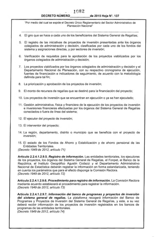 1082 

DECRETO NÚMERO_____de 2015 Hoja N°. 137
"Por medio del cual se expide el Decreto Único Reglamentario del Sector Administrativo de
Planeación Nacional"
4. 	 El giro que se hace a cada uno de los beneficiarios del Sistema General de Regalías;
5. 	 El registro de las iniciativas de proyectos de inversión presentadas ante los órganos
colegiados de administración y decisión, clasificadas por cada uno de los fondos del
sistema y asignaciones directas, y por sectores de inversión;
6. 	 Verificación de requisitos para la aprobación de los proyectos viabilizados por los
órganos colegiados de administración y decisión;
7. 	 Los proyectos viabilizados por los órganos colegiados de administración y decisión y el
Departamento Nacional de Planeación, con su respectivo cronograma de ejecución,
fuentes de financiación e indicadores de seguimiento, de acuerdo con la metodología
definida para tal fin;
8. 	 La priorización y aprobación de los proyectos de inversión;
9. 	 El monto de recursos de regalías que se destinó para la financiación del proyecto;
10. Los proyectos de inversión que se encuentran en ejecución o ya se han ejecutado;
11. 	Gestión administrativa, física y financiera de la ejecución de los proyectos de inversión
e inversiones financieras efectuadas por los órganos del Sistema General de Regalías
conectados o fuera de línea del sistema;
12. 	El ejecutor del proyecto de inversión;
13. 	El interventor del proyecto;
14. La 	región, departamento, distrito o municipio que se beneficia con el proyecto de
inversión;
15. 	El estado de los Fondos de Ahorro y Estabilización y de ahorro pensional de las
Entidades Territoriales.
(Decreto 1949 de 2012, artículo 71)
Artículo 2.2.4.1.2.9.5. Registro de información. Las entidades territoriales, los ejecutores
de los proyectos, los órganos del Sistema General de Regalías, el Fonpet, el Banco de la
República, el Instituto Geográfico Agustín Codazzi y el Departamento Administrativo
Nacional de Estadística deberán registrar la información en forma estandarizada, teniendo
en cuenta los parámetros que para el efecto disponga la Comisión Rectora.
(Decreto 1949 de 2012, artículo 72)
Artículo 2.2.4.1.2.9.6. Procedimiento para registro de información. La Comisión Rectora
mediante acuerdo establecerá el procedimiento para registrar la información.
(Decreto 1949 de 2012, artículo 73)
Artículo 2.2.4.1.2.9.7. Información del banco de programas y proyectos de inversión
del sistema general de regalías. La plataforma recogerá información del Banco de
Programas y Proyectos de Inversión del Sistema General de Regalías, y este, a su vez
deberá recibir información de los proyectos de inversión registrados en los bancos de
programas de las entidades territoriales.
(Decreto 1949 de 2012, artículo 74)
 