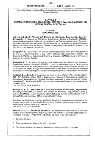 1082 

DECRETO NÚMERO_____de 2015 Hoja N°. 138
"Por medio del cual se expide el Decreto Único Reglamentario del Sector Administrativo de
Planeación Nacional"
CAPíTULO 2 

SISTEMA DE MONITOREO, SEGUIMIENTO, CONTROL Y EVALUACiÓN (SMSCE) DEL 

SISTEMA GENERAL DE REGALÍAS 

SECCiÓN 1 

GENERALIDADES 

Artículo 2.2.4.2.1.1. Alcance del Sistema de Monitoreo, Seguimiento, Control y
Evaluación. El Sistema de Monitoreo, Seguimiento, Control y Evaluación (SMSCE),
desarrollará procesos de recolección, consolidación, verificación, análisis de la información,
imposición de medidas de control y retro alimentación de los resultados de las inversiones
ejecutadas con recursos del Sistema General de Regalías (SGR), con el fin de velar por el
uso eficaz, y eficiente de los mismos.
Parágrafo 1. La verificación de los requisitos para la aprobación de los proyectos, señalada
en el inciso 4 del artículo 26 de la Ley 1530 de 2012, se podrá adelantar en el marco del
Sistema de Monitoreo, Seguimiento, Control y Evaluación (SMSCE), bajo el enfoque de
acciones preventivas de éste.
Parágrafo 2. En el marco de las acciones preventivas del Sistema de Monitoreo,
Seguimiento, Control y Evaluación (SMSCE) y cuando a ello hubiere lugar, el Departamento
Nacional de Planeación (DNP) en su calidad de administrador de este sistema, establecerá
las acciones de mejora a cargo de los beneficiarios o ejecutores de recursos de inversión
del Sistema General de Regalías, que propendan por el uso eficaz y eficiente de los mismos.
Parágrafo transitorio. En el ejercicio de las funciones a que hacen referencia los artículos
135 y 144 de la Ley 1530 de 2012, el Departamento Nacional de Planeación, a través de la
Dirección de Vigilancia de las Regalías, podrá apoyarse para el seguimiento a las regalías
causadas al 31 de diciembre de 2011, en los instrumentos previstos en la normativa vigente
para esa fecha.
(Decreto 414 de 2013, artículo 1)
Artículo 2.2.4.2.1.2. Naturaleza de la labor del Sistema de Monitoreo, Seguimiento,
Control y Evaluación. Las labores del Sistema de Monitoreo, Seguimiento, Control y
Evaluación (SMSCE) son de naturaleza administrativa, de acuerdo con lo establecido en el
parágrafo tercero del artículo 361 de la Constitución Política.
Esta labor es diferente de la del control fiscal, disciplinario y penal que corresponde a los
órganos de control y a la Fiscalía General de la Nación y para su ejecución no ejerce
funciones de policía judicial o de investigación.
(Decreto 414 de 2013, artículo 2)
Artículo 2.2.4.2.1.3. Ámbito de aplicación. Las disposiciones previstas en el presente
capítulo aplican a los siguientes órganos y actores del Sistema General de Regalías (SGR),
señalados en la Ley 1530 de 2012, respecto de los recursos de este Sistema:
1. Comisión Rectora;
2. Órganos colegiados de administración y decisión;
3. Secretarías técnicas de los órganos colegiados de administración y decisión;
 