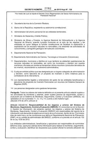 2015 Hoja N°, 139DECRETO
"Por medio cual se expide el Decreto Único Reglamentario del Sector Administrativo de
Planeación Nacional"
Secretaría técnica de la Comisión Rectora;
5. 	 Banco de la República, respetando su autonom constitucional;
6. 	 Administrador del ahorro pensional de las entidades territoriales;
Ministerio de Hacienda y Crédito Público;
8. 	 Ministerio Minas y Energía, la Agencia Nacional de Hidrocarburos y la Agencia
Nacional de Minería, quienes cumplen funciones en ciclo de las y las
entidades en quien delegue función constitucional fiscalizar la exploración y
explotación de recursos naturales no renovables y de adelantar actividades de
conocimiento y cartografía geológica del subsuelo colombiano;
Departamento Nacional de Planeación;
10. 	Departamento Administrativo de Ciencia, Tecnología e Innovación (Colciencias);
11 	 Departamentos, municipios y distritos en cuyo territorio se adelanten explotaciones de
recursos naturales no renovables, como municipios y distritos con puertos
marítimos y fluviales por donde se transporten dichos recursos o productos derivados de
los mismos, reconociendo su autonomía administrativa;
1 	 Cualquier entidad pública que sea designada por un órgano colegiado de administración
y decisión, como ejecutora de un proyecto inversión o como instancia para la
contratación de la interventoría.
13. 	Los representantes legales y ordenadores del gasto de entidades beneficiarías o
ejecutoras de proyectos de inversión financiadas con recursos del Sistema General de
Regalías (SGR).
1 	 Las personas designadas como gestores temporales.
Parágrafo. Todos los del sistema definidos en presente artículo sujetos a
las actividades de monitoreo y además, sujetos pasivos seguimiento, control y
evaluación por Sistema de Monitoreo, Seguimiento, Control y Evaluación (SMSCE), los
señalados en los numerales 11, 1 13 Y14, cuando a ello hubiere lugar.
(Decreto 414 de 2013, artículo 3)
Artículo 2.2.4.2.1.4. Responsabilidad de los órganos y actores del Sistema de
Monitoreo, Seguimiento, Control y Evaluación (SMSCE). En concordancia con la Sección
Gestión de Información, del presente capítulo, órganos y actores del Sistema de
Monitoreo, Seguimiento, Control y Evaluación (SMSCE) son responsables del reporte de la
información que demande sistema en el marco de sus funciones, dentro los 15 primeros
días cada mes y en las condiciones que defina el Departamento Nacional de Planeación
(DNP), en su calidad de administrador del SMSCE, conforme a lo previsto en el artículo 100
la Ley 1530 201
Las entidades administradoras, beneficiarias y ejecutoras son responsables de suministrar
deforma veraz, oportuna e idónea dicha información para realizar monitoreo, seguimiento,
control y evaluación; identificar las situaciones que puedan afectar la correcta utilización de
 