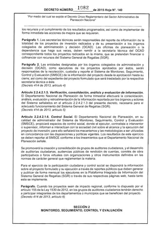 DECRETO NÚMERO .. 1082 de 2015 Hoja N°, 140
"Por medio del cual se expide el Decreto Único Reglamentario del Sector Administrativo de
Planeación Nacional"
los recursos y el cumplimiento de resultados programados; como de implementar de
forma inmediata las acciones mejora que se requieran.
Parágrafo 1. secretarías técnicas serán responsables del reporte información de
totalidad de los proyectos de inversión radicados y su presentación a órganos
colegiados de administración y decisión (OCAD). oficinas de planeación o la
dependencia que haga sus veces, deben remitir a la secretaría técnica OCAD
correspondiente todos los proyectos radicados en la misma, que se pretendan financiar o
cofinanciar con recursos del Sistema de Regalías (SGR).
Parágrafo 2. Las entidades designadas por los órganos colegiados de administración y
decisión (OCAD), como ejecutores de los proyectos aprobados por éstos, serán
de la recolección, custodia y reporte al Sistema Monitoreo, Seguimiento,
Control y Evaluación (SMSCE) de la información del proyecto desde la aprobación hasta su
cierre; así como del expediente del proyecto formulado que trasladado por la respectiva
secretaría técnica a
(Decreto 414 de 2013, artículo 4)
Artículo 2.2.4.2.1 Verificación. consolidación. análisis y evaluación de información.
El Departamento Nacional de Planeación de forma trimestral la consolidación,
análisis, evaluación y retroalimentación de la información reportada por los órganos y
del señalados en el artículo 2.2.4.2.1.3 del decreto, necesaria para el
adecuado funcionamiento del Sistema General de Regal (SGR).
(Decreto 414 2013, artículo 5)
Artículo 2.2.4.2.1.6. Control Social. El Departamento Nacional de Planeación, en su
calidad administrador del Sistema de Monitoreo, Seguimiento, Control y Evaluación
(SMSCE), propiciará de control social, donde el ejecutor, contratista e interventor
o supervisor, informan e interactúan con la sociedad civil sobre el alcance y la ejecución del
proyecto de inversión; para ello señalará los mecanismos y las metodologías a ser utilizadas
en concordancia con las disposiciones y políticas vigentes. Los resultados de este ejercicio
se deben reportar al conforme a los lineamientos que el Departamento Nacional de
Planeación señale.
promoverá la creación y consolidación grupos auditores ciudadanos, y el desarrollo
auditorías ciudadanas, audiencias públicas de rendición de cuentas, comités de obra
participativos o foros virtuales con y otros instrumentos definidos en
normas carácter que reglamenten la materia.
Para ejercicio de la participación ciudadana y control social se dispondrá la información
sobre proyecto formulado y su ejecución a través reportes públicos que deben generar
y publicar de forma mensual los ejecutores en la Plataforma Integrada de Información del
Sistema General de Regalías (SGR) o través de sus respectivas páginas web, hasta tanto
esta se implemente.
Parágrafo. Cuando los proyectos sean de impacto regional, conforme lo dispuesto el
artículo 155 de la 1 de 2012, en los grupos de auditores ciudadanos tendrán derecho
a participar integrantes de los departamentos o municipios que se beneficien del proyecto.
(Decreto 414 2013, artículo 6)
SECCiÓN 2 

MONITOREO, SEGUIMIENTO, CONTROL Y EVALUACiÓN 

 