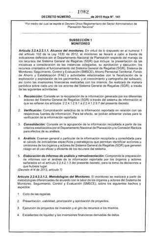 '~, ,108
2015 Hoja N°. 141
"Por medio del cual se expide el Único Reglamentario del .,...e;>{'Tr.r Administrativo de
Planeación ''l,,,,,,.,,,n·,,,
SUBSECCIÓN 1 

MONITOREO 

Artículo 2.2.4.2.2.1.1. Alcance del monitoreo. virtud de lo dispuesto en el numeral 1
del artículo 102 de la Ley 1 de 201 monitoreo se llevará a a través de
indicadores definidos por Departamento Nacional de Planeación respecto del manejo
recursos Sistema de Regalías (SGR) que incluye: la presentación de las
iniciativas a consideración las instancias colegiadas, su aprobación y ejecución; los
recursos orientados al funcionamiento del Sistema General Regalías (SGR), Sistema de
Monitoreo, Seguimiento, Control y Evaluación (SMSCE), Ahorro Pensional Fondo
Ahorro y Estabilización y actividades relacionadas con fiscalización de la
exploración y explotación de los yacimientos, y el conocimiento y cartografía del subsuelo;
así como las inversiones financieras realizadas con los mismos. Se realizará de manera
periódica sobre cada uno de los actores del Sistema General de Regalías (SGR), a través
de siguientes actividades:
1. 	 Recolección: Consiste en recopilación de la información generada por los diferentes
actores del Sistema General Regalías (SGR) a través del sistema de información al
que se refieren artículos 1 .9.1 a 1.2.9.7 del presente decreto.
2. 	 Verificación: Comprobación selectiva la información reportada en relación con las
respectivas fuentes información. Para tal efecto, se podrán adelantar visitas para la
verificación de la información reportada.
3. 	 Consolidación: en la agrupación de la información recopilada a partir los
criterios establecidos por 	 Departamento Nacional Planeación y la Comisión Rectora
efectos su análisis.
4. 	 Análisis: general o particular de la información recopilada y consolidada para
el cálculo indicadores específicos y estratégicos que permitan identificar acciones u
omisiones los órganos y actores Sistema General de Regalías (SGR) que generen
riesgo en el uso eficaz y eficiente de los recursos del sistema.
Elaboración informes análisis y retroalimentación: Comprende preparación
de informes con el análisis de la información reportada por los órganos y
señalados en el artículo 1.3 del decreto, para la toma decisiones a
que hubiere lugar.
(Decreto 414 de 2013, artículo 7)
Artículo 2.2.4.2.2.1.2. Metodologías del Monitoreo. monitoreo se realizará a partir
metodologías diferenciadas de acuerdo con la labor los órganos y actores del Sistema
Monitoreo, Seguimiento, Control y Evaluación (SMSCE), sobre los siguientes hechos y
aspectos:
1. 	 Ciclo de regalías.
2. 	 Presentación, viabilidad, priorización y aprobación de proyectos.
3. 	 Ejecución de proyectos de inversión y el giro de recursos a los mismos.
4. 	 Excedentes de liquidez y las inversiones financieras derivadas de estos.
 
