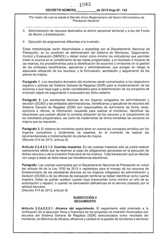 108
DECRETO NÚMERO_____de 2015 Hoja N°, 142
medio del cual se expide el Decreto Único Reglamentario del Sector Administrativo de
Planeación Nacional"
5. 	 Administración de recursos destinados al ahorro pensional territorial y a los Fondo
de Ahorro y bilización.
Ejecución de asignaciones diferentes a la inversión.
metodologías serán desarrolladas y expedidas por Departamento Nacional de
Planeación, en su condición de administrador del Sistema de Monitoreo, Seguimiento,
Control y Evaluación (SMSCE) y deben incluir como mínimo 	 que permitan
medir avance en cumplimiento de las metas programadas, y el resultado e impacto
mismas; los procedimientos para la identificación de acciones u omisiones en la gestión
las entidades beneficiarías, o administradoras, que pongan en riesgo la
adecuada utilización los 	 formulación, aprobación y seguimiento de los
planes de mejora.
Parágrafo 1. Los resultados derivados del monitoreo serán comunicados a los respectivos
órganos y actores Sistema General de (SGR) para implementación de las
acciones a que haya lugar y serán considerados para determinación los proyectos de
inversión objeto de seguimiento o evaluación por dicho sistema.
Parágrafo Las secretarías técnicas de los órganos colegiados administración y
decisión (OCAD) y entidades administradoras, beneficiarías y ejecutoras de recursos del
Sistema General de Regalías (SGR) son responsables suministrar de forma
oportuna e idónea, información requerida para realizar el monitoreo; identificar las
situaciones que puedan afectar la correcta utilización de los recursos y el cumplimiento de
los programados; como de implementar forma inmediata acciones
mejora que se requieran.
Parágrafo 3. sistema de monitoreo podrá tener en cuenta los conceptos emitidos por los
órganos consultivos y dictámenes de expertos, en el momento de realizar las
recomendaciones e implementación de planes de mejora.
(Decreto 414 de 13, artículo 8)
Artículo 2.2.4.2.2.1 Cuentas maestras. las cuentas maestras sólo se podrá realizar
operaciones débito que se destinen al pago de obligaciones generadas en la ejecución de
dichos recursos o de la inversión financiera de mismos. Toda transacción que se efectúe
con cargo a éstas se debe hacer por transferencia electrónica.
Parágrafo. cuentas autorizadas por el Departamento Nacional de Planeación en virtud
artículo 44 de Ley 1530 2012 o registradas para manejo los recursos de
fortalecimiento de las secretarías de los órganos colegiados administración y
decisión (OCAD) o de oficinas planeación territorial se deben identificar como cuenta
maestra. se podrán sustituir cuando haya transcurrido como mínimo un año de su
autorización o registro, o cuando se deficiencias en el servicio prestado por
entidad bancaria.
(Decreto 414 2013, artículo 9)
SUBSECCIÓN 2 

SEGUIMIENTO 

Artículo 2.2.4.2.2.2.1. Alcance del seguimiento. El seguimiento orientado a la
verificación de la ejecución física y financiera los proyectos de inversión financiados con
recursos del General Regalías (SGR) seleccionados como resultado del
monitoreo, en términos de eficacia, eficiencia y calidad en la gestión de los bienes o servicios
 
