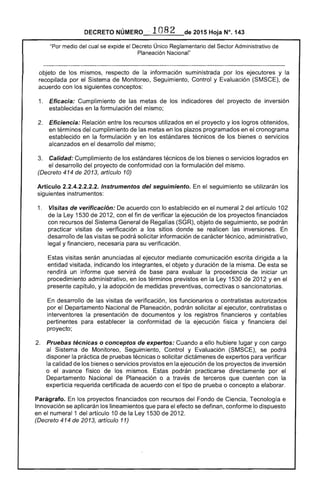 DECRETO NÚMERO ·1082 de 2015 Hoja N°. 143
"Por medio del cual se expide el Decreto Único Reglamentario del Sector Administrativo de
Planeación Nacional"
objeto de los mismos, respecto de la información suministrada por los ejecutores y la
recopilada por el Sistema de Monitoreo, Seguimiento, Control y Evaluación (SMSCE), de
acuerdo con los siguientes conceptos:
1. 	 Eficacia: Cumplimiento de las metas de los indicadores del proyecto de inversión
establecidas en la formulación del mismo;
2. 	 Eficiencia: Relación entre los recursos utilizados en el proyecto y los logros obtenidos,
en términos del cumplimiento de las metas en los plazos programados en el cronograma
establecido en la formulación y en los estándares técnicos de los bienes o servicios
alcanzados en el desarrollo del mismo;
3. 	 Calidad: Cumplimiento de los estándares técnicos de los bienes o servicios logrados en
el desarrollo del proyecto de conformidad con la formulación del mismo.
(Decreto 414 de 2013, artículo 10)
Artículo 2.2.4.2.2.2.2. Instrumentos del seguimiento. En el seguimiento se utilizarán los
siguientes instrumentos:
1. 	 Visitas de verificación: De acuerdo con lo establecido en el numeral 2 del artículo 102
de la Ley 1530 de 2012, con el fin de verificar la ejecución de los proyectos financiados
con recursos del Sistema General de Regalías (SGR), objeto de seguimiento, se podrán
practicar visitas de verificación a los sitios donde se realicen las inversiones. En
desarrollo de las visitas se podrá solicitar información de carácter técnico, administrativo,
legal y financiero, necesaria para su verificación.
Estas visitas serán anunciadas al ejecutor mediante comunicación escrita dirigida a la
entidad visitada, indicando los integrantes, el objeto y duración de la misma. De esta se
rendirá un informe que servirá de base para evaluar la procedencia de iniciar un
procedimiento administrativo, en los términos previstos en la Ley 1530 de 2012 y en el
presente capítulo, y la adopción de medidas preventivas, correctivas o sancionatorias.
En desarrollo de las visitas de verificación, los funcionarios o contratistas autorizados
por el Departamento Nacional de Planeación, podrán solicitar al ejecutor, contratistas o
interventores la presentación de documentos y los registros financieros y contables
pertinentes para establecer la conformidad de la ejecución física y financiera del
proyecto;
2. 	 Pruebas técnicas o conceptos de expertos: Cuando a ello hubiere lugar y con cargo
al Sistema de Monitoreo, Seguimiento, Control y Evaluación (SMSCE), se podrá
disponer la práctica de pruebas técnicas o solicitar dictámenes de expertos para verificar
la calidad de los bienes o servicios provistos en la ejecución de los proyectos de inversión
o el avance físico de los mismos. Estas podrán practicarse directamente por el
Departamento Nacional de Planeación o a través de terceros que cuenten con la
experticia requerida certificada de acuerdo con el tipo de prueba o concepto a elaborar.
Parágrafo. En los proyectos financiados con recursos del Fondo de Ciencia, Tecnología e
Innovación se aplicarán los lineamientos que para el efecto se definan, conforme lo dispuesto
en el numeral 1 del artículo 10 de la Ley 1530 de 2012.
(Decreto 414 de 2013, artículo 11)
 
