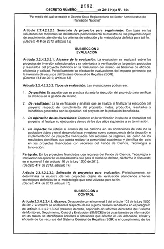 -"-,. 1082
DECRETO NÚMERO_____de 2015 Hoja N°. 144
"Por medio del cual se expide el Decreto Único Reglamentario del Sector Administrativo de
Planeación Nacional"
Artículo 2.2.4.2.2.2.3. Selección de proyectos para seguimiento. Con base en los
resultados delmonitoreo se determinará periódicamente la muestra de los proyectos objeto
de seguimiento, atendiendo los criterios de selección y la metodología definida para tal fin.
(Decreto 414 de 2013, artículo 12)
SUBSECCIÓN 3 

EVALUACiÓN 

Artículo 2.2.4.2.2.3.1. Alcance de la evaluación. La evaluación se realizará sobre los
proyectos de inversión seleccionados y se orientará a la verificación de la gestión, productos
y resultados del proyecto definidos en la formulación del mismo, en términos de eficacia,
eficiencia y calidad. Periódicamente se efectuarán evaluaciones del impacto generado por
la inversión de recursos del Sistema General de Regalías (SGR).
(Decreto 414 de 2013, artículo 13)
Artículo 2.2.4.2.2.3.2. Tipos de evaluación. Las evaluaciones podrán ser:
1. 	 De gestión: Es aquella que se practica durante la ejecución del proyecto para verificar
la eficacia en la gestión del mismo.
2. 	 De resultados: Es la verificación y análisis que se realiza al finalizar la ejecución del
proyecto respecto del cumplimiento del propósito, metas, productos, resultados y
beneficios generados con la ejecución del proyecto en la población beneficiada.
3. 	 De operación de las inversiones: Consiste en la verificación in situ de la operación del
proyecto al finalizar su ejecución y dentro de los dos años siguientes a su terminación.
4. 	 De impacto: Se refiere al análisis de los cambios en las condiciones de vida de la
población objeto y en el desarrollo local y regional como consecuencia de la ejecución e
implementación de proyectos financiados con recursos de regalías, así como de los
resultados científicos que pueda realizar la comunidad académica y científica del país
en los proyectos financiados con recursos del Fondo de Ciencia, Tecnología e
Innovación.
Parágrafo. En los proyectos financiados con recursos del Fondo de Ciencia, Tecnología e
Innovación se aplicarán los lineamientos que para el efecto se definan, conforme lo dispuesto
en el numeral 1 del artículo 10 de la Ley 1530 de 2012.
(Decreto 414 de 2013, artículo 14)
Artículo 2.2.4.2.2.3.3. Selección de proyectos para evaluación. Periódicamente, se
determinará la muestra de los proyectos objeto de evaluación atendiendo criterios
estratégicos definidos en la metodología que será utilizada para tal fin.
(Decreto 414 de 2013, artículo 15)
SUBSECCIÓN 4 

CONTROL 

Artículo 2.2.4.2.2.4.1. Alcance. De acuerdo con el numeral 3 del artículo 102 de la Ley 1530
de 2012, el control se adelantará respecto de los sujetos pasivos señalados en el parágrafo
del artículo 2.2.4.2.1.3 del presente decreto, soportado en informes derivados del Sistema
de Monitoreo, Seguimiento, Control y Evaluación (SMSCE) o de otras fuentes de información
en las cuales se identifiquen acciones u omisiones que afecten el uso adecuado, eficaz y
eficiente de los recursos del Sistema General de Regalías (SGR) o el cumplimiento de los
 