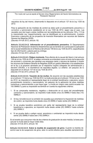 ' MERO 108DECRETO NU _____de 2015 Hoja N°. 145
"Por medio del cual se expide el Decreto Único Reglamentario del Sector Administrativo
Planeación Nacional"
requisitos de ley del mismo, observando lo dispuesto en artículo 1 de la Ley 1530 de
2012.
la aplicación. las medidas de control se debe surtir procedimiento preventivo o
correctivo y sancionatorio establecido en la Ley 1530 de 201 según sea el caso. Las
causales que dan lugar a medidas son establecidas en los artículos 109 Y 113 de
la mencionada Ley, respectivamente, se identifiquen en la administración, inversión
financiera o ejecución los proyectos inversión financiados con recursos del Sistema
General de (SGR).
(Decreto 414 de 2013, artículo 16)
Artículo 2.2.4.2.2.4.2. Información en el procedimiento preventivo. El Departamento
Nacional de Planeación dictará los lineamientos que se tendrán en cuenta para la aplicación
de la causal establecida en el literal a) del artículo 109 de la 1530 de 2012, especificando
tipo de información y plazos su entrega.
(Decreto 414 2013, artículo 17)
Articulo 2.2.4.2.2.4.3. Peligro inminente. Para efectos de la causal del literal c) del artículo
109 de la Ley 1530 de 2012, el peligro inminente se entenderá como el inicio la ejecución
acciones u omisiones que una amenaza cierta y cercana de destinar o invertir
los recursos del Sistema General de (SGR) en gastos diferentes a los establecidos
en 	la ley o el proyecto aprobado por respectivo órgano colegiado de administración y
decisión (OCAD), o la inexistencia de requisitos legales. Lo anterior, sin perjuicio lo
dispuesto en el artículo 1 la 1 de 2012.
(Decreto 414 de 2013, artículo 18)
Artículo 2.2.4.2.2.4.4. Tasación de las multas. acuerdo con las causales establecidas
en el artículo 113 de Ley 1530 de 201 la multa prevista en el artículo 119 de la Ley 1530
de 2012, se impondrá al representante legal de la entidad beneficiaría o ejecutora, previo
procedimiento correctivo y sancionatorio, sin perjuicio de aplicación de otras medidas
correctivas y sancionatorias a que haya lugar. multa en ningún caso podrá exceder los
100 SMMLV y para su imposición se tendrán en cuenta los siguientes criterios:
1. 	 se comprueba resistencia, negativa u obstrucción en curso del procedimiento
correctivo y sancionatorio, se impondrá multa desde cinco (5) SMMLV hasta diez (10)
SMMLV;
2. 	 Si hay reincidencia en la comisión causales que ameritaron imposición de medidas
de control, se impondrá multa desde cinco (5) SMMLV hasta veinte (20) SMMLV;
3. 	 Si se prueba beneficio económico por parte del representante legal de entidad
beneficiaría o ejecutora, se impondrá multa desde veinte (20) SMMLV hasta ochenta
(80) SMMLV;
4. 	 se prueba daño o peligro económico o ambiental se impondrá multa desde
veinte (20) SMMLV hasta cien (100) SMMLV.
el evento que concurran más de dos criterios graduación de medida, la para
calcular multa será la mayor entre ellas.
(Decreto 414 de 2013, artículo 19)
Artículo 2.2.4.2.2.4.5. Sobre la medida de suspensión de giros. Cuando la medida de
control sea de suspensión giros, ésta no surtirá efectos para aquellas apropiaciones
 