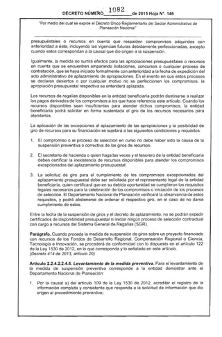 NÚME~b' 1082 de 2015 Hoja N°. 146
"Por medio del cual se expide el Decreto Único Reglamentario Sector Administrativo de
Planeación'Nacional"
presupuéstales o recursos en cuenta que respalden compromisos adquiridos con
anterioridad a ésta, incluyendo vigencias futuras debidamente perfeccionadas, excepto
cuando estos correspondan a la causal que dio origen a suspensión,
Igualmente, la medida no surtirá efectos para las apropiaciones presupuéstales o recursos
en cuenta que se encuentren amparando licitaciones, concursos o cualquier proceso de
contratación, que se haya iniciado formalmente con anterioridad a fecha expedición del
acto administrativo aplazamiento de apropiaciones. el evento en que procesos
se declaren desiertos o por cualquier motivo no se perfeccionen compromisos, la
apropiación presupuestal respectiva se entenderá aplazada.
Los recursos de regalías disponibles en la entidad beneficiaría podrán destinarse a realizar
los pagos derivados de los compromisos a los que hace referencia artículo. Cuando los
recursos disponibles sean insuficientes para atender dichos compromisos, la entidad
beneficiaría podrá solicitar en forma sustentada giro de recursos para
atenderlos.
La aplicación de excepciones al aplazamiento de las apropiaciones y la posibilidad de
giro recursos para su financiación se a las condiciones y requisitos:
1. 	 compromiso o proceso de selección en curso no debe haber sido la causa de la
suspensión preventiva o correctiva de giros de recursos.
secretario hacienda o quien haga las veces y el tesorero la entidad beneficiaría
deben certificar la inexistencia de recursos disponibles para atender compromisos
excepcionados aplazamiento presupuesta!.
3. 	 La solicitud de giro para el cumplimiento los compromisos excepcionados del
aplazamiento presupuestal debe ser solicitada el representante entidad
beneficiaría, quien certificará que en su debida oportunidad se cumplieron los requisitos
legales para la celebración de los compromisos o iniciación de los procesos
de El Departamento Nacional de Planeación verificará la observancia estos
requiSitos, y podrá abstenerse ordenar el respectivo giro, en caso de no darse
cumplimiento de estos.
Entre la fecha de la suspensión de giros y el decreto de aplazamiento, no se podrán expedir
certificados de disponibilidad presupuestal ni iniciar ningún proceso de selección contractual
con cargo a recursos del Sistema General de Regalías
Parágrafo. Cuando proceda la medida de suspensión de giros sobre un proyecto financiado
con recursos de los Fondos de Desarrollo Regional, Compensación Regional o Ciencia,
Tecnología e Innovación, se procederá conformidad con lo dispuesto en el artículo 1
la 1530 de 201 en lo que corresponda y lo señalado en este artículo.
(Decreto 414 de 2013, artículo 20)
Artículo 2.2.4.2.2.4.6. Levantamiento de la medida preventiva. Para el levantamiento
la medida suspensión preventiva corresponde a la entidad demostrar ante
Departamento Nacional de Planeación:
1. 	 Por la causal a) artículo 109 de la Ley 1 de 2012, el registro de la
información completa y consistente que responda a la solicitud de información que dio
origen procedimiento preventivo;
 