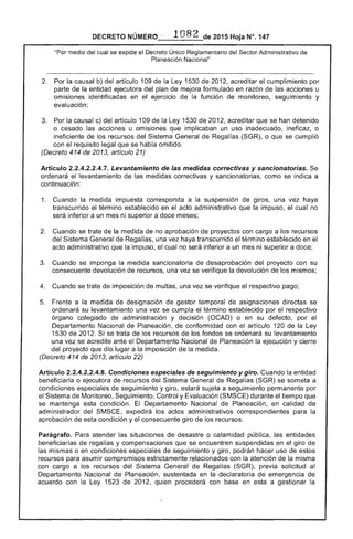 2015 Hoja N°, 147
"Por medio del cual se el Decreto Único Reglamentario del Sector Administrativo de
Planeación Nacional"
la causal b) del artículo 1 de la Ley 1530 201 acreditar cumplimiento por
parte de entidad ejecutora del plan de mejora formulado en razón de las acciones u
omisiones identificadas en ejercicio de la función de monitoreo, seguimiento y
evaluación;
la causal c) del artículo 109 de la Ley 1530 201 acreditar que se han detenido
o cesado las acciones u omisiones que implicaban un uso inadecuado, ineficaz, o
ineficiente de los recursos del Sistema General de Regal (SGR), o que se cumplió
con requisito legal que se había omitido.
(Decreto 414 2013, artículo 21)
Artículo 2.2.4.2.2.4.7. Levantamiento de las medidas correctivas y sancionatorias.
ordenará el levantamiento de las medidas correctivas y sancionatorias, como se indica a
continuación:
1. 	 Cuando la medida impuesta corresponda a la suspensión de giros, una vez haya
transcurrido 	 término establecido en el acto administrativo que impuso, cual no
inferior a un mes ni superior a doce
2. 	 Cuando se de la medida de no aprobación de proyectos con cargo a los recursos
del General Regalías, una vez haya transcurrido el término establecido en el
acto administrativo que impuso, el cual no será inferior a un mes ni superior a
Cuando se imponga la medida sancionatoria de desaprobación proyecto con su
consecuente devolución de recursos, una vez se verifique la devolución los mismos;
4. 	 Cuando se trate de imposición de multas, una vez se verifique el respectivo pago;
Frente a la medida de designación de gestor temporal de asignaciones directas se
ordenará su levantamiento una vez se cumpla el término establecido por el respectivo
órgano colegiado de administración y decisión (OCAD) o en su defecto, por
Departamento Nacional de Planeación, de conformidad con el artículo 1 de Ley
1530 2012. Si se trata de los recursos de fondos se ordenará su levantamiento
una vez se acredite ante el Departamento Nacional Planeación la ejecución y cierre
del proyecto que dio lugar a la imposición la
(Decreto 414 de 2013, artículo 22)
Artículo 2.2.4.2.2.4.8. Condiciones especiales seguimiento y giro. Cuando la entidad
beneficiaría o de recursos del Sistema General de Regalías (SGR) se someta a
condiciones espeCiales de seguimiento y giro, a permanente por
Sistema Monitoreo, Seguimiento, Control y Evaluación (SMSCE) durante tiempo que
se mantenga esta condición. El Departamento Nacional de Planeación, en calidad
administrador del SMSCE, expedirá los actos administrativos correspondientes para la
aprobación de condición y consecuente giro de recursos.
Parágrafo. Para atender las situaciones de o calamidad pública, las entidades
de regalías y compensaciones que se encuentren suspendidas en el giro
mismas o en condiciones seguimiento y giro, podrán hacer uso estos
recursos para asumir compromisos estrictamente relacionados con la atención la
con cargo a los recursos del Sistema General Regalías (SGR), previa solicitud al
Departamento Nacional de Planeación, sustentada en declaratoria de emergencia de
acuerdo con la 1 201 quien con base en esta a gestionar la
 