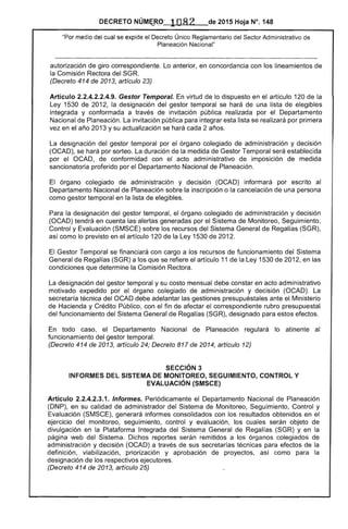 DECRETO NÚM~~O ' 1082 de 2015 Hoja N°. 148
"Por medio del cual se expide el Decreto Único Reglamentario del Sector Administrativo de
Planeación Nacional"
autorización de giro correspondiente. Lo anterior, en concordancia con los lineamientos de
la Comisión Rectora del SGR.
(Decreto 414 de 2013, artículo 23)
Artículo 2.2.4.2.2.4.9. Gestor Temporal. En virtud de lo dispuesto en el artículo 120 de la
Ley 1530 de 2012, la designación del gestor temporal se hará de una lista de elegibles
integrada y conformada a través de invitación pública realizada por el Departamento
Nacional de Planeación. La invitación pública para integrar esta lista se realizará por primera
vez en el año 2013 y su actualización se hará cada 2 años.
La designación del gestor temporal por el órgano colegiado de administración y decisión
(OCAD), se hará por sorteo. La duración de la medida de Gestor Temporal será establecida
por el OCAD, de conformidad con el acto administrativo de imposición de medida
sancionatoria proferido por el Departamento Nacional de Planeación.
El órgano colegiado de administración y decisión (OCAD) informará por escrito al
Departamento Nacional de Planeación sobre la inscripción o la cancelación de una persona
como gestor temporal en la lista de elegibles.
Para la designación del gestor temporal, el órgano colegiado de administración y decisión
(OCAD) tendrá en cuenta las' alertas generadas por el Sistema de Monitoreo, Seguimiento,
Control y Evaluación (SMSCE) sobre los recursos del Sistema General de Regalías (SGR),
así como lo previsto en el artículo 120 de la Ley 1530 de 2012.
El Gestor Temporal se financiará con cargo a los recursos de funcionamiento del Sistema
General de Regalías (SGR) a los que se refiere el artículo 11 de la Ley 1530 de 2012, en las
condiciones que determine la Comisión Rectora.
La designación del gestor temporal y su costo mensual debe constar en acto administrativo
motivado expedido por el órgano colegiado de administración y decisión (OCAD). La
secretaría técnica del OCAD debe adelantar las gestiones presupuéstales ante el Ministerio
de Hacienda y Crédito Público, con el fin de afectar el correspondiente rubro presupuestal
del funcionamiento del Sistema General de Regalías (SGR), designado para estos efectos.
En todo caso, el Departamento Nacional de Planeación regulará lo atinente al
funcionamiento del gestor temporal.
(Decreto 414 de 2013, artículo 24; Decreto 817 de 2014, artículo 12)
SECCiÓN 3 

INFORMES DEL SISTEMA DE MONITOREO, SEGUIMIENTO, CONTROL Y 

EVALUACiÓN (SMSCE) 

Artículo 2.2.4.2.3.1. Informes. Periódicamente el Departamento Nacional de Planeación
(DNP), en su calidad de administrador del Sistema de Monitoreo, Seguimiento, Control y
Evaluación (SMSCE), generará informes consolidados con los resultados obtenidos en el
ejercicio del monitoreo, seguimiento, control y evaluación, los cuales serán objeto de
divulgación en la Plataforma Integrada del Sistema General de Regalías (SGR) y en la
página web del Sistema. Dichos reportes serán remitidos a los órganos colegiados de
administración y decisión (OCAD) a través de sus secretarías técnicas para efectos de la
definición, viabilización, priorización y aprobación de proyectos, así como para la
designación de los respectivos ejecutores.
(Decreto 414 de 2013, artículo 25)
 