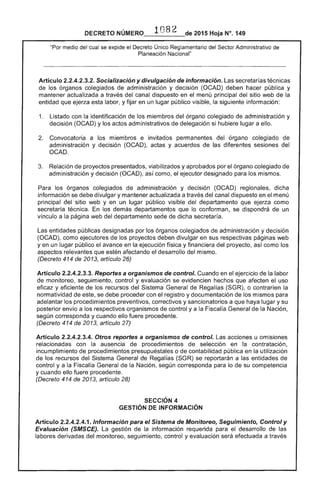 DECRETO 2015 Hoja N°, 149
"Por medio del cual se expide el Decreto Único Reglamentario del Sector Administrativo de
Planeación Nacional"
Artículo 2.2.4.2.3.2. Socialización y divulgación de información.
de los órganos colegiados administración y decisión (OCAD) hacer pública y
mantener actualizada a través del canal dispuesto en el menú principal del sitio web de la
entidad que ejerza labor, y fijar en un lugar público visible, siguiente información:
1. 	 Listado con identificación de los miembros del órgano colegiado de administración y
decisión (OCAD) y los actos administrativos delegación si lugar a ello.
Convocatoria a los miembros e invitados permanentes del órgano colegiado
administración y (OCAD), y acuerdos de diferentes sesiones del
OCAD.
Relación de proyectos presentados, viabilizados y aprobados por órgano colegiado
administración y decisión (OCAD), como, ejecutor designado para los mismos.
Para los órganos colegiados administración y decisión (OCAD) dicha
información se debe divulgar y mantener actualizada a través del canal dispuesto en el menú
principal sitio web y en un lugar público visible del departamento que ejerza como
secretaría técnica. los demás departamentos que lo conforman, se dispondrá de un
vínculo a la página del departamento de dicha secretaría.
Las entidades públicas designadas por los órganos colegiados de administración y aelt::IS!IO
(OCAD), como ejecutores los proyectos deben divulgar en sus respectivas páginas web
yen un lugar público avance en la ejecución y financiera del proyecto, como los
aspectos relevantes que estén afectando el desarrollo del
(Decreto 414 de 2013, artículo 26)
Artículo 2.2.4.2.3.3. Reportes a organismos de control. Cuando en el de la labor
monitoreo, seguimiento, control y evaluación se evidencien hechos que afecten el uso
y eficiente de los recursos del General de Regalías o contraríen la
normatividad de este, se debe proceder con el registro y documentación de los mismos para
adelantar los procedimientos preventivos, correctivos y sancionatorios a que haya lugar y su
posterior envío a los respectivos organismos control y a la General de la Nación,
según corresponda y cuando eUo fuere procedente.
(Decreto 414 de artículo 27)
Artículo 2.2.4.2.3.4. Otros reportes a organismos de control. Las acciones u omisiones
relacionadas con la ausencia procedimientos selección en la contratación,
incumplimiento procedimientos presupuéstales o de contabilidad pública en la utilización
de los recursos Sistema General Regalías (SGR) se reportarán a las entidades de
control y a la Fiscalía General de la Nación, según corresponda para lo de su competencia
y cuando ello fuere procedente.
(Decreto 414 de 2013, artículo 28)
SECCiÓN 4 

GESTiÓN INFORMACiÓN 

Artículo 2.2.4.2.4.1. Información para el Sistema de Monitoreo, Seguimiento, Control y
Evaluación (SMSCE). gestión la información requerida el desarrollo las
labores derivadas monitoreo, seguimiento, control y evaluación efectuada a través
 