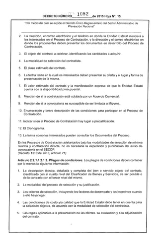 , '1082
DECRETO 2015 Hoja N°, 15
"Por medio del cual se expide el Decreto Único Reglamentario del Sector Administrativo de
Planeación Nacional"
2. 	 La dirección, el correo electrónico y el teléfono en donde la Entidad Estatal atenderá a
interesados en el Proceso de Contratación, y la dirección y el correo electrónico en
donde proponentes deben presentar los documentos en desarrollo del Proceso de
Contratación.
3. 	 objeto del contrato a celebrar, identificando cantidades a adquirir. 

La modalidad de selección del contratista. 

5. 	 El plazo estimado del contrato.
6. 	 fecha límite en la cual los interesados deben presentar su y el lugar y forma de
presentación de la misma.
7. 	 El valor del contrato y la manifestación expresa que la Entidad Estatal
cuenta con la disponibilidad presupuesta!.
8. 	 Mención de si la contratación está cobijada por un Acuerdo Comercial.
Mención de si la convocatoria es susceptible de ser limitada a Mípyme.
10. Enumeración y breve descripción de 	 condiciones para participar en el Proceso 

Contratación. 

11. 	Indicar si en Proceso Contratación hay lugar a precaHficación.
12. Cronograma.
13. forma como los interesados pueden consultar los Documentos del Proceso.
los Procesos Contratación adelantados bajo modalidades selección de mínima
cuantía y contratación directa, no es necesaria la expedición y publicación del aviso de
convocatoria en el
(Decreto 1510 2013, artículo 21)
Artículo 2.2.1.1.2.1.3. Pliegos de condiciones. Los pliegos de condiciones deben contener
por lo menos la siguiente información:
1. 	 descripción técnica, detallada y completa del o servicio objeto del contrato,
identificado con cuarto nivel del Clasificador de Bienes y Servicios, de ser posible o
de lo contrario con tercer nivel del mismo.
2. 	 La modalidad del proceso selección y su justificación.
criterios de selección, incluyendo los factores de desempate y los incentivos cuando
a ello haya lugar.
4. 	 Las condiciones de costo y/o calidad que la Entidad Estatal debe tener en cuenta para
la selección objetiva, de acuerdo con modalidad de selección del contratista.
reglas aplicables a la presentación las nT<:,..,.",c su evaluación y a la adjudicación
del contrato.
 