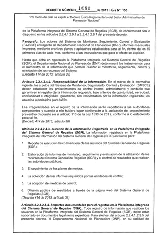 DECRETO NúME'RO 1082 de 2015 Hoja N°. 150
"Por medio del cual se expide el Decreto Único Reglamentario del Sector Administrativo de
Planeación-Nacional"
de la Plataforma Integrada del Sistema General de Regalías (SGR), de conformidad con lo
dispuesto en los artículos 2.2.4.1.2.9.1 a 2.2.4.1.2.9.7 del presente decreto.
Parágrafo. Los actores del Sistema de Monitoreo, Seguimiento, Control y Evaluación
(SMSCE) entregarán al Departamento Nacional de Planeación (DNP) informes mensuales
impresos, mediante archivos planos o aplicativos establecidos para tal fin, dentro de los 15
primeros días de cada mes, conforme a las instrucciones que para el efecto se expidan.
Hasta que entre en operación la Plataforma Integrada del Sistema General de Regalías
(SGR), el Departamento Nacional de Planeación (DNP) determinará los instrumentos para
el suministro de la información que permita realizar el monitoreo, seguimiento, control y
evaluación de los recursos del Sistema.
(Decreto 414 de 2013, artículo 29)
Artículo 2.2.4.2.4.2. Responsabilidad de la Información. En el marco de la normativa
vigente, los sujetos del Sistema de Monitoreo, Seguimiento, Control y Evaluación (SMSCE)
deben establecer los procedimientos de control interno, administrativo y contable que
garanticen el registro de la información requerida, bajo criterios de oportunidad, veracidad,
confiabilidad e integridad. Igualmente, son responsables por la información registrada, los
usuarios autorizados para tal fin.
Las irregularidades en el registro de la información serán reportadas a las autoridades
competentes y cuando a ello hubiere lugar conllevarán a la aplicación del procedimiento
preventivo dispuesto en el artículo 110 de la Ley 1530 de 2012, conforme a lo establecido
para tal fin.
(Decreto 414 de 2013, artículo 30)
Artículo 2.2.4.2.4.3. Alcance de la información Registrada en la Plataforma Integrada
del Sistema General de Regalías (SGR). La información registrada en la Plataforma
Integrada de Información del Sistema General de Regalías (SGR) es fuente para:
1. 	 Reporte de ejecución físico financiera de los recursos del Sistema General de Regalías
(SGR);
2. 	 Elaboración de informes de monitoreo, seguimiento y evaluación de la utilización de los
recursos del Sistema General de Regalías (SGR) y el control de resultados que realicen
las autoridades públicas;
3. 	 El seguimiento de los planes de mejora;
4. 	 La obtención de los informes requeridos por las entidades de control;
5. 	 La adopción de medidas de control;
6. 	 Difusión pública de resultados a través de la página web del Sistema General de
Regalías (SGR).
(Decreto 414 de 2013, artículo 31)
Artículo 2.2.4.2.4.4. Soportes documentales para el registro en la Plataforma Integrada
del Sistema General de Regalías (SGR). Todo registro de información que realicen los
usuarios en la Plataforma Integrada del Sistema General de Regalías (SGR), debe estar
soportado en documentos legalmente expedidos. Para efectos del artículo 2.2.4.1.2.9.5 del
presente decreto, el Departamento Nacional de Planeación (DNP), en su calidad de
 