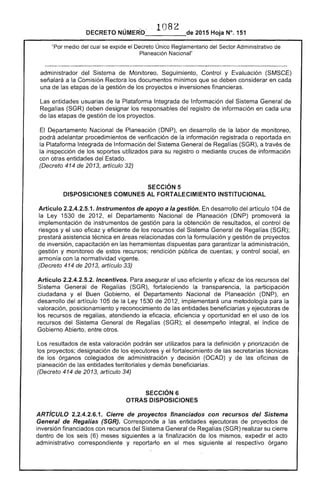 1082 
DECRETO 2015 Hoja N°. 151
"Por medio del cual se expide el Decreto Único Reglamentario del Sector Administrativo de
Planeación Nacional"
administrador del Sistema de Monitoreo, Seguimiento, Control y Evaluación (SMSCE)
señalará a la Comisión Rectora los documentos mínimos que se deben considerar en cada
una de etapas de gestión de los proyectos e inversiones financieras.
entidades usuarias la Plataforma Integrada de Información del Sistema General de
Regalías (SGR) deben designar los responsables del registro información en cada una
de las etapas de gestión de los proyectos.
El Departamento Nacional de Planeación (DNP), en desarrollo de la labor de monitoreo,
podrá adelantar procedimientos de verificación de la información registrada o reportada en
la Plataforma Integrada de Información Sistema General de Regalías (SGR), a través de
inspección de los soportes utilizados para su registro o mediante cruces de información
con otras entidades del
(Decreto 414 de 2013, artículo 32)
SECCiÓN 5 

DISPOSICIONES COMUNES AL FORTALECIMIENTO INSTITUCIONAL 

Articulo 2.2.4.2.5.1. Instrumentos de apoyo a la gestión. En desarrollo del artículo 104 de
la Ley 1530 de 2012, el Departamento Nacional de Planeación (DNP) promoverá la
implementación instrumentos de gestión para la obtención de resultados, el control de
riesgos y uso eficaz y eficiente de los recursos del Sistema General de Regalías (SGR);
prestará asistencia técnica en relacionadas con la formulación y gestión de proyectos
de inversión, capacitación en las herramientas dispuestas para garantizar la administración,
gestión y monitoreo de recursos; rendición pública de cuentas; y control social, en
armonía con la normatividad vigente.
(Decreto 414 2013, artículo 33)
Artículo 2.2.4.2.5.2. Incentivos. Para asegurar el uso eficiente y eficaz de los recursos del
Sistema General de Regalías (SGR), fortaleciendo transparencia, la participación
ciudadana y el Buen Gobierno, el Departamento Nacional de Planeación (DNP), en
desarrollo del artículo 105 de la Ley 1530 de 2012, implementará una metodología para la
valoración, posicionamiento y reconocimiento de las entidades beneficiarías y ejecutoras de
los recursos de regalías, atendiendo la eficacia, eficiencia y oportunidad en el uso los
recursos del Sistema General de Regaifas (SGR); desempeño integral. el índice de
Gobierno Abierto, entre otros.
Los resultados de esta valoración podrán ser utilizados para la definición y priorización de
los proyectos; designación de los ejecutores y el fortalecimiento de las secretarías técnicas
de los órganos colegiados de administración y decisión (OCAD) y de las oficinas de
planeación de las entidades territoriales y demás beneficiarías.
(Decreto 414 de 2013, artículo 34)
SECCiÓN 6 

OTRAS DISPOSICIONES 

ARTíCULO 2.2.4.2.6.1. Cierre de proyectos financiados con recursos del Sistema
General de Regalías (SGR). Corresponde a las entidades ejecutoras de proyectos de
inversión financiados con recursos del Sistema General de Regalías (SGR) realizar su cierre
dentro de los (6) meses siguientes a la finalización de los mismos, expedir el acto
administrativo correspondiente y reportarlo en el mes siguiente al respectivo órgano
 