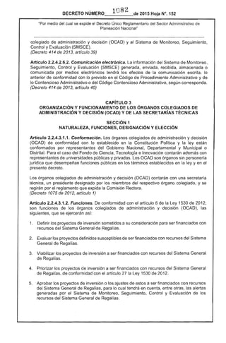 _______-- 2015 Hoja N°. 152DECRETO 

"Por medio del cual se expide el Decreto Único Reglamentario del "gf'rnr Administrativo de
Planeación Nacional"
colegiado de administración y decisión (OCAD) y al Sistema Monitoreo, Seguimiento,
Control y Evaluación (SMSCE).
(Decreto 414 de 2013, artículo 39)
Artículo 2.2.4.2.6.2. Comunicación electrónica. La información del Sistema de Monitoreo,
Seguimiento, Control y Evaluación (SMSCE) generada, enviada, recibida, almacenada o
comunicada por medios electrónicos tendrá los de la comunicación escrita, lo
anterior conformidad con lo previsto en el Código de Procedimiento Administrativo y de
lo Contencioso Administrativo o Código Contencioso Administrativo, según corresponda.
(Decreto 414 de 2013, artículo 40)
CAPíTULO 3 

ORGANIZACiÓN Y FUNCIONAMIENTO ÓRGANOS COLEGIADOS DE 

ADMINISTRACiÓN Y DECISiÓN (OCAD) y DE lAS SECRETARíAS TÉCNICAS 

SECCiÓN 1 

NATURALEZA, FUNCIONES, DESIGNACiÓN Y ELECCiÓN 

Artículo 2.2.4.3.1.1. Conformación. órganos colegiados de administración y decisión
(OCAD) de conformidad con lo establecido en la Constitución Política y la ley están
conformados por representantes del Gobierno Nacional, Departamental y Municipal o
Distrital. Para caso Fondo de Ciencia, Tecnología e Innovación contarán con
representantes de universidades públicas y privadas. Los OCAD son órganos sin personería
jurídica desempeñan funciones públicas en los términos establecidos en la y en el
presente decreto.
órganos colegiados de administración y decisión (OCAD) contarán con una secretaría
técnica, un presidente designado por los miembros del respectivo órgano colegiado, y se
regirán por reglamento que expida Comisión Rectora.
(Decreto 1075 de 2012, artículo 1)
Artículo 2.2.4.3.1.2. Funciones. conformidad con el artículo 6 de la Ley 1530 de 2012,
son funciones los órganos colegiados de administración y decisión (OCAD), las
siguientes, que se ejercerán así:
1. 	 Definir los proyectos de inversión sometidos a su consideración para ser financiados con
recursos del Sistema General Regalías.
2. 	 Evaluar los proyectos definidos susceptibles de ser financiados con recursos del Sistema
General de Regalías.
Viabilizar los proyectos inversión a ser financiados con recursos del Sistema General
de
4. 	 Priorizar los proyectos de inversión a ser financiados con recursos del Sistema General
Regalías, conformidad con el artículo la 1530 de 2012.
Aprobar los proyectos de inversión o los ajustes de a ser financiados con recursos
del Sistema General de para lo cual tendrá en cuenta, entre otras, las alertas
generadas por el de Monitoreo, Seguimiento, Control y Evaluación de los
recursos del Sistema General de Regalías.
 