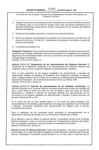 DECRETO NÚMERO_-_1_O_B_2_de 2015 Hoja N°, 153
cual se expide el Decreto Único Reglamentario del Sector Administrativo
Planeación Nacional"
6. 	 Designar el ejecutor de los proyectos a ser financiados con recursos del Sistema General
de Regalías, para lo cual tendrá en cuenta, entre otras, alertas generadas por el
Sistema de Monitoreo, Seguimiento, Control y Evaluación de los recursos Sistema
General de Regal¡as.
Conformar comités consultivos, a de su secretaría técnica.
8. 	 Decidir la instancia que adelante la contratación de la interventoría en los términos del
artículo 83 la Ley 1474 de 2011, atendiendo la importancia, naturaleza o cuantía del
proyecto de inversión.
9. 	 Las demás que señale la ley.
Parágrafo Transitorio. efectos previstos en el parágrafo transitorio del artículo 26,
entiéndase por proyecto viabilizado aquel que cumplido con la totalidad de los requisitos
exigidos por la normatividad anterior, pero que no alcanzó a ser puesto a consideración del
Consejo Asesor de Regalías.
(Decreto 1075 de 2012, artículo 2)
Artículo 2.2.4.3.1.3. Designación de los representantes del Gobierno Nacional.
Presidente la República, designará a los representantes del Gobierno Nacional que
integrarán cada uno de los órganos colegiados de administración y decisión.
Para el caso específico de los órganos colegiados de administración y decisión de
directas municipales, Presidente de la República mediante
inciso, delega el ejercicio su función en los cargos de planta global del Departamento
Nacional Planeación, en los términos del artículo 9 de la Ley 489 1998.
(Decreto 1075 2012, artículo 3)
Artículo 2.2.4.3.1.4. Elección de representantes de entidades territoriales.
secretaría técnica de Comisión Rectora convocará anualmente a todos alcaldes del
país, a más tardar el primer día hábil del mes de febrero, para que elijan de manera
democrática y mediante el sistema cuociente electoral, los representantes los
municipios en los órganos colegiados de administración y decisión, quienes ejercerán un
periodo institucional de un año.
En evento en que no fuere posible a 31 de marzo de cada anualidad a los
representantes de los alcaldes y gobernadores en los órganos colegiados administración
y decisión, continuarán ejerciendo representación los elegidos periodo
inmediatamente anterior.
Para realización elecciones podrá solicitarse acompañamiento de la
Registraduría Nacional del Estado Civil y la Procuraduría General de la Nación.
De la elección a que se refiere presente artículo, la secretaría técnica de la Comisión
Rectora levantará un acta, la cual será suscrita por la Registraduría Nacional del Estado
Civil, si acompañó el proceso, en la que consten los resultados de la misma.
(Decreto 1075 de 2012, artículo 4)
Artículo 2.2.4.3.1.5. Quórum decisorio. Cada nivel de gobierno, así como el conjunto
universidades en el caso del Órgano Colegiado de Administración y Decisión del Fondo de
Ciencia, Tecnología e Innovación, tendrá derecho a un (1) voto, para un total de (3)
 