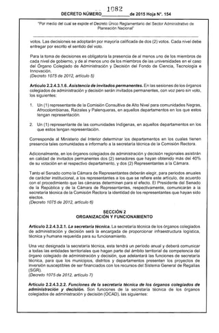 1082 

DECRETO NÚMERO_____de 2015 Hoja N°. 154
"Por medio del cual se expide el Decreto Único Reglamentario del Sector Administrativo de
Planeación Nacional"
votos. Las decisiones se adoptarán por mayoría calificada de dos (2) votos. Cada nivel debe
entregar por escrito el sentido del voto.
Para la toma de decisiones es obligatoria la presencia de al menos uno de los miembros de
cada nivel de gobierno, y de al menos uno de los miembros de las universidades en el caso
del Órgano Colegiado de Administración y Decisión del Fondo de Ciencia, Tecnología e
Innovación.
(Decreto 1075 de 2012, artículo 5)
Artículo 2.2.4.3.1.6. Asistencia de invitados permanentes. En las sesiones de los órganos
colegiados de administración y decisión serán invitados permanentes, con voz pero sin voto,
los siguientes:
1. 	 Un (1) representante de la Comisión Consultiva de Alto Nivel para comunidades Negras,
Afrocolombianas, Raizales y Palenqueras, en aquellos departamentos en los que estos
tengan representación.
2. 	 Un (1) representante de las comunidades Indígenas, en aquellos departamentos en los
que estos tengan representación.
Corresponde al Ministerio del Interior determinar los departamentos en los cuales tienen
presencia tales comunidades e informarlo a la secretaría técnica de la Comisión Rectora.
Adicionalmente, en los órganos colegiados de administración y decisión regionales asistirán
en calidad de invitados permanentes dos (2) senadores que hayan obtenido más del 40%
de su votación en el respectivo departamento, y dos (2) Representantes a la Cámara.
Tanto el Senado como la Cámara de Representantes deberán elegir, para periodos anuales
de carácter institucional, a los representantes a los que se refiere este artículo, de acuerdo
con el procedimiento que las cámaras determinen para el efecto. El Presidente del Senado
de la República y de la Cámara de Representantes, respectivamente, comunicarán a la
secretaría técnica de la Comisión Rectora la identidad de los representantes que hayan sido
electos.
(Decreto 1075 de 2012, artículo 6)
SECCiÓN 2 

ORGANIZACiÓN Y FUNCIONAMIENTO 

Artículo 2.2.4.3.2.1. La secretaria técnica. La secretaría técnica de los órganos colegiados
de administración y decisión será la encargada de proporcionar infraestructura logística,
técnica y humana requerida para su funcionamiento.
Una vez designada la secretaría técnica, esta tendrá un período anual y deberá comunicar
a todas las entidades territoriales que hagan parte del ámbito territorial de competencia del
órgano colegiado de administración y decisión, que adelantará las funciones de secretaría
técnica, para que los municipios, distritos y departamentos presenten los proyectos de
inversión susceptibles de ser financiados con los recursos del Sistema General de Regalías
(SGR).
(Decreto 1075 de 2012, artículo 7)
Artículo 2.2.4.3.2.2. Funciones de la secretaría técnica de los órganos colegiados de
administración y decisión. Son funciones de la secretaría técnica de los órganos
colegiados de administración y decisión (OCAD), las siguientes:
 