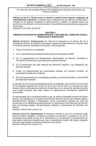 DECRETO NÚM.ERO __de 2015 Hoja N°. 156<.,..~ "-"
"Por medio cual se expide el Decreto Único Reglamentario Sector Administrativo de
Planeación Nacional"
Artículo 2.2.4.3.2.4. Término para la citación a sesión de los órganos colegiados de
administración y decisión. citación para realización de las sesiones presenciales o
virtuales de los órganos colegiados de administración y decisión, se deberá realizar por
escrito con una antelación no menor de siete (7) d hábiles antes de la fecha de realización
de la sesión.
(Decreto 817 de 2014, artículo 9)
SECCiÓN 3 

ÓRGANO COLEGIADO DE ADMINISTRACiÓN Y DECISiÓN DEL FONDO DE CIENCIA, 

TECNOLOGíA E INNOVACiÓN 

Artículo 2.2.4.3.3.1. Conformación. virtud de lo dispuesto en artículo 361 de la
Constitución Política, la integración del órgano colegiado de administración y decisión para
el Fondo de Ciencia, Tecnología e Innovación, la siguiente:
1. 	 Tres (3) ministros o sus delegados.
2. 	 Un (1) representante del Departamento Nacional de Planeación (DNP).
3. 	 Un (1) representante Departamento Administrativo Ciencia, Tecnología e
Innovación (Colciencias), quien ejercerá la secretaría técnica.
4. 	 Un (1) gobernador por cada instancia de planeación regional o sus delegados, por
períodos anuales.
5. 	 Cuatro (4) representantes universidades públicas, por períodos bienales, sin
posibilidad de reelección inmediata.
Dos (2) representantes de universidades privadas, por periodos bienales, sin posibiíidad
reelección inmediata.
La elección de cinco de representantes de las universidades, que cumplan con lo previsto
en el parágrafo segundo artículo 30 de Ley 1530 de 201 se realizará por ellas
mismas, previa convocatoria por parte de Colciencias, en su calidad de secretaría
quien podrá apoyarse para tales efectos en agrupaciones universitarias legalmente
reconocidas.
representante de la universidad pública a que se refiere el parágrafo primero mismo
artículo, será elegido por la Comisión Consultiva de Alto Nivel las comunidades Negras,
Afrocolombianas, Raizales y Palenqueras, previa convocatoria realizada por parte de
Colciencias, en su calidad de secretaría técnica, en coordinación con la Dirección de Asuntos
para comunidades Negras, Afrocolombianas, y Palenqueras Ministerio del
Interior.
(Decreto 1075 de 2012, artículo 10)
Artículo 2.2.4.3.3.2. Impedimentos. Si durante el período en una universidad haga
parte del órgano colegiado, se llegare a presentar un programa o proyecto en el cual
universidad tiene ya sea en su formulación o en su ejecución, el representante de
deberá declararse impedido para votar y abandonará la del órgano colegiado
sea tomada una decisión respecto de ese asunto.
(Decreto 1075 de 2012, artículo 11)
 