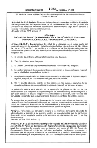 DECRETO NÚMERO 1082de 2015 Hoja N°. 157
"Por medio del cual se expide el Decreto Único Reglamentario del Sector Administrativo de
Planeación Nacional"
Artículo 2.2.4.3.3.3. Periodo. El periodo de los gobernadores será de un (1) año. El período
de designación para los representantes de las universidades será de dos (2) años sin
posibilidad de reelección inmediata. Podrán volver a ser miembros, luego de dos períodos y
una vez verificada su acreditación institucional.
(Decreto 1075 de 2012, artículo 12)
SECCiÓN 4 

ÓRGANO COLEGIADO DE ADMINISTRACiÓN Y DECISiÓN DE LOS FONDOS DE 

COMPENSACiÓN REGIONAL Y DE DESARROLLO REGIONAL 

Artículo 2.2.4.3.4.1. Conformación. En virtud de lo dispuesto en el inciso cuarto del
parágrafo segundo del artículo 361 de la Constitución Política y los artículos 33, 34 Y 159 de
la Ley No 1530 de 2012, se establece la conformación de los órganos colegiados de
administración y decisión (OCAD) de los Fondos de Compensación Regional y de Desarrollo
Regional, así:
1. 	 El Ministro de Ambiente y Desarrollo Sostenible o su delegado.
2. 	 Tres (3) ministros o sus delegados.
3. 	 El Director General del Departamento Nacional de Planeación o su delegado.
4. 	 Los gobernadores de los departamentos que componen el órgano colegiado regional,
por la totalidad de su período de gobierno.
5. 	 Dos (2) alcaldes por cada uno de los departamentos que componen el órgano colegiado
regional, elegidos por cuociente electoral, por períodos anuales.
6. 	 Un (1) alcalde adicional, elegido por los alcaldes de las ciudades capitales de los
departamentos que componen el órgano colegiado regional, por períodos anuales.
La secretaría técnica será ejercida por la secretaría de planeación de uno de los
departamentos que componen el órgano colegiado de administración y decisión regional, o
por quien designe el órgano colegiado de administración y decisión, una vez este sea
convocado e integrado, que en cualquier caso debe ser una entidad de carácter público.
Se someterán a su consideración, los proyectos de impacto regional que se financien con
cargo al Fondo de Compensación Regional, así como los proyectos de impacto regional del
Fondo de Desarrollo Regional de los departamentos y municipios que conformen el
correspondiente órgano colegiado de administración y decisión regional.
Parágrafo. Para efectos de convocar e integrar a los miembros del órgano colegiado de
administración y decisión a su primera sesión, los departamentos que lo conformen
designarán como secretaría técnica, a la secretaría de planeación de uno (1) de los
departamentos.
(Decreto 1075 de 2012, artículo 13)
Artículo 2.2.4.3.4.2. Conformación del Órgano Colegiado de Administración y Decisión
para el 40% del Fondo de Compensación Regional destinado a proyectos de impacto
local. Los proyectos de inversión que se financien con cargo al 40% del Fondo de
Compensación Regional podrán ser definidos, evaluados, viabilizados, priorizados y
aprobados por los órganos colegiados de administración y decisión municipales, cuya
conformación será igual a la prevista para los OCAD de asignaciones directas municipales.
 