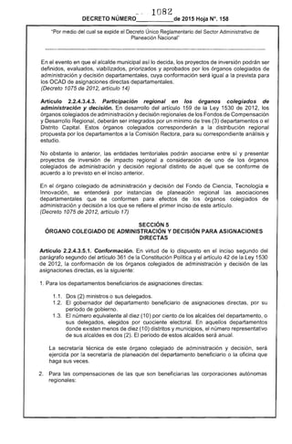 1 	82
DECRETO NÚMERO_____de 2015 Hoja N°. 158
"Por medio del cual se expide el Decreto Único Reglamentario del Sector Administrativo
Planeación Ñacional"
el evento en que el alcalde municipal así lo decida, los proyectos de inversión podrán ser
definidos, evaluados, viabilizados, priorizados y aprobados por los órganos colegiados
administración y decisión departamentales, cuya conformación
los OCAD de asignaciones directas departamentales.
(Decreto 1075 de 2012, artículo 14)
igual a la prevista
Artículo 2.2.4.3.4.3. Participación regional en los
administración y decisión. desarrollo del artículo 1
ór
de
ganos colegiados
ley 1530 de 201
de
los
órganos colegiados administración y decisión regionales los de Compensación
y Desarrollo deberán ser integrados por un mínimo de tres (3) departamentos o
Distrito Capital. Estos órganos colegiados corresponderán a la distribución regional
propuesta por los departamentos a la Comisión Rectora, para su correspondiente análisis y
estudio.
No obstante lo anterior, las entidades territoriales podrán entre sí y presentar
proyectos de inversión de impacto regional a consideración de uno de los órganos
colegiados de administración y decisión regional distinto aquel que se conforme de
acuerdo a lo previsto en el inciso anterior.
el órgano colegiado de administración y decisión del Fondo Ciencia, Tecnología e
Innovación, se entenderá por instancias planeación regional aSOCiaCIones
departamentales se conformen para efectos de los órganos colegiados de
administración y decisión a que se refiere primer inciso artículo.
(Decreto 1075 de 2012, artículo 17)
SECCiÓN 5 

ÓRGANO COLEGIADO DE ADMINISTRACiÓN Y DECISiÓN PARA ASIGNACIONES 

DIRECTAS 

Artículo 2.2.4.3.5.1. Conformación. En virtud de lo dispuesto en el inciso segundo del
parágrafo segundo del artículo 361 de la Constitución Política y el artículo 42 de la ley 1530
de 2012, la conformación de los órganos colegiados de administración y decisión de las
asignaciones d es la siguiente:
1. Para los departamentos beneficiarios de asignaciones directas:
1.1. 	 Dos (2) ministros o sus delegados.
1.2. 	 El gobernador del departamento beneficiario asignaciones directas, por su
período gobierno.
1 	 El número equivalente al diez (10) por ciento los alcaldes departamento, o
sus delegados, elegidos por cuociente electoral. aquellos departamentos
donde existen menos de (10) distritos y municipios, el número representativo
de sus alcaldes es dos (2). El período de estos alcaldes anual.
la 	secretaría técnica este órgano colegiado de administración y decisión,
ejercida por la secretaría de planeación departamento beneficiario o la oficina
haga sus veces.
2. 	 Para las compensaciones de que son beneficiarias corporaciones autónomas
regionales:
 